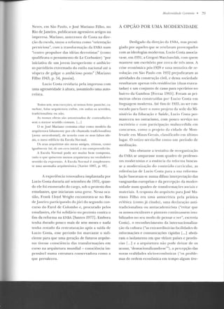 Neves, e m São Paulo, e José Mariano Filho, n o
Rio de janeiro, publicaram agressivos artigos na
imprensa. Marian o, antecessor d e Costa ll <l dire-
ção da escola, taxou a reforma corno "orientaçao
pe rniciosa", com a transformação da ENBA n um
"centro propulsor das idéias derrotistas" (como
qualificava o pensamento deLe Corbusier) "por
iuiciativct de um jovem inexperiente e ambicio-
so partidário extremado do estilo nacional até a
véspera de galgar o ambicioso posto" [Mariano
Filho 194?•, p. 54, passirn].
Lucio Costa revidaria pela imprensa com
urna agressividade à altura, assumindo uma auto-
crítica.
Todos nús, sem cxn:cúes, sú le11•os feito pasüche, ca-
nwlot<', falsa anl'lÍT<'Tllra l'nfim, e m todos os se ntidos,
tradicionalista ou não .
As nossas ob•·as são amontoados de contradições
s~m o m~nor s~ntido comum . 1. .. 1
O sr. José Manano cosr.mna cír.ar como modelo da
a rquite tura falsamente por ele chamada tradicionalista
]nota: neocolonialj, de acordo com os seus fa lsos ide-
a is, o novo edirício da Escola Normal.
O s seus a•·quitelos são meus amigos, vítimas, como
igual men te fui , de um e-rro inicial , c me compreenderão.
A Escola Normal pode ser mu ito bem composta ,
tudo o t[Ue tJuiserem meuo~ an]UiLetura no verdad eiro
sentido da e xp ress;i o. A Escola Nor mal {> simplesmen-
te uma anomalia arquitetônica [Xavier 1987, p. -18] .
A experiência renovadora implantada por
Lucio Costa d uraria até setembro de 1931, quan-
d o ele foi exonerado elo cargo, sob o protesto dos
estudantes, que iniciaram uma greve. Nessa oe<t-
sião, Frank Lloyd Wright encontrava-se no Rio
de janeiro participando do j ú ri do segundo con-
curso do Farol ele Colombo e, procurado pelos
estudantes, ele foi solidário no protesto contra o
fim ela reforma na ENBA [Samos 1977]. Embora
tenha durado pouco mais de sete meses e nada
tenha restado da reslrutun.tção após a saíd<t rlc
Lucio Costa, esse período foi marcante o sufi-
ciente para que uma geração de futuros arquite-
tos tivesse consciência das transformaçôes em
curso na arquitetura mundial - consciência im-
pensável numa estrutura conservadora como a
que prevaleceu.
Modem idade Correu/e • 79
A OPÇÃO POR UMA MODERNIDADE
Desligado da direção da F.NBA, mas presti-
giado por aqueles que se revelavam preocupados
com as ideologias modernas. Lucio Costa associa-
va-se, em 1931, a Crcgori Warchavchík, co111 <[UCIII
manteve um escritório por cerca de três anos. A
crise econômica pós-1929 e uma tentativa de re-
volução em São Paulo crn 19;)2 prejudicaram as
atividades da construção civil, e dessa sociedade
resultaram apenas três residências (duas execu-
tadas) c um conjunto de casas para operários no
bairro da Camboa [Ferraz 1965]. Foram as pri-
meiras obras construídas po r Lucio Costa em
linguagem moderna. At{: tins de l9ê{!), ao ser con-
vocado para fazer o novo projeto ela sede du Mi-
n isté:rio da Educação c Saúrk, l.ucio Cosia per-
maneceu no ostracismo, com pouco serviço no
cscrirúrio c com parricipa~:ã o mals11ccdida em
concursos, corno o pr·~jeto da cidade ele Mon-
lcvadc clll Minas Gcrais, classificado em último
lttgar. O re tiro serviu-lhe como um período de
meditação.
Não obstante a tentativa de reorganização
da FNRA se amparasse num quadro de professo-
res mod ernistas e a essência da ref"orma buscas-
se a mod ern ização elo conlel'lclo cu rricular, as
referências de Lucio Costa para a sua ref"ormu-
laçãu baseavam-se numa difusa interpretação elas
vanguardas europ éias e da p ercepção da moder-
nidade num quadro d e transformações sociais c
mate riais. A resposLa do arquiteto para José Ma-
riano Filho era uma autocrítica pela prática
eclética (como _já citado), uma dcclanu;ão anti-
tradicionalista on antíacademicista ("evitar que
os nossos escultores e pintores continuassem imo-
bilizados no seu rnodo de pensar c ver", escrevia
Costa), o reconhecimento da inte rnacionaliza-
ção da cullura ("as cxlraordin:u-ias facilidades de
informações e comunicaçôes rápidas [...] aboli-
ram o isolamento em que viviam países e provín-
cias r..-1 e a arquitetura não pode deixar de os
acusar, 'clesnacionalizando-se"'), a percepção das
novas realidades sócio-econômicas ("os proble-
mas de ordem econômica em tempo algum tive-
 