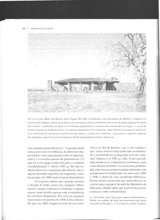 80 • Arquiteturas no Brasil
I -. ' . ·- .L
~b~~~;iil~~~:~;;:,
,,..,,, ··. ~·
.~::. i"-1 i ·'?i ..};1
.. ~~·:_/ ~~--- •· . ;--':1
·-/ ''"' . . ' .... ;~../ ·~ ;, ~
·~ . . .;·~- • ~~- ...... ... 1.'1. .,~_i..~_:e;
,. " • • ~' ·;-...,.;, ' 
4
··/ ,./;f<~~'L·.
. --y:-.;-:.~"'  ~ f:-;,.&..-...~;;"
-····'~:~. ·t: ·.;~1~~i~'~!~~v,f!l~
· ·. ' .. ·'- r ~::;.'-t:~ · .ét':J ''fjiifl!:w .
-: ~~r;-··_::~-~~L/~~: .:il .t1, ,.·:~t~ V'~:"'~~
"',, - ;?'/l~"· ' ..~
. / :-;.,_;::;;;:.:c:~~-, . • , ., ,. .
_-y ~. • ' .<.-·' ..,-... ·~,... l j ~ .~.... ;""' ...
,,,..=..::; .. • •,...,• •·.....;:.~ •''I
~_::..---: 'i;;..~:~.... ·;'1·,,. ~
• . • " ó' >!"· '!'l"''' :111. ..
t.. •to- __,
.. _..- ..J'q., . .
·.·. ' ,. •} .i. •
J ~ ·, ...:-
,_
42. Lucio Costa: Museu da, Miss!a·,, Santo Ângelo, RS. 19~7. T"thalhando como funcionário do SPHAN. o arrpliteto <·n-
rr>rllt·ou uma brillt'-lnle soluç:in para inserir uma conslft( ~tu nova uas inwdi~ çôes das r uín as da ntissüo _jesuítica cio sécu lo
I R. () museu - constr uído em parte com <'IPmt·n tos arquitetônico' reman escentes encontrado' na rcgiúo - (' a c~sa do
7.t>lador intq~nun-sc intcligcntenwnlf' ao co njun to monumental. Est<~ teal i~aç<io - uma rcfrri> n c i<~ do I'"Pt'i de Lucio Cos-
ta na lorlllulaçào de uma pr~ tic1 arquitetônica que int!"gra o an tigo COtH o moderno- caraderi1011 o arquiteto como um
dos principais rcspons~vcis pelo pcn sam('nto oficial d o patrimô nio ltistúricn doravan le.
ram t.amanha preponde rância"; "a questão social
nunca esteve..: tão em evidência. As diferentes clas-
ses tendem a uma aproximação cada ve7. mais m<tr-
cada") c o rt'conhccimenLO da padroni?.ação ("u
que foi a arte grega senão uma pnra e contínua
cstandardização?") lXavier 1987, p. 50]. Em ne-
nhum momento comparecia uma filiação clara a
alguma doutrina específica da vanguarda - mes-
mo porque, em 1930, Lucio Costa as rlesconhecia.
O arquiteto ad mite que, quando ass1mtiu
a direção da ENBA, estava em completo "alhca-
mento", sequer conhecia l.e Corbusier e aventu-
rava-se nesse rlesaf'io apenas com a insatisfação
do ecletismo dominante. Em cana ao arquiteto
franco-suíço em janeiro de 1936, Costa relatava-
lhe que, em 1929, chegara ao meio de sua confe-
reucta no Rio de Janeiro, com a s;.tla repleta, c
qu e "cinco minutos mais tarde saía csc.andalil'.a-
do", acreditando ter se deparado com um '·cabo-
Lino'' [Santos et al. 1987, p. 142]. O seu aprendi-
zado moderno se realizaria na convivência curla
como diretor da ENHA e no ostracismo profissio-
nal, com leituras pmporcionadas sobretudo com
as inrlicaçõcs de Carlos Leão, seu sócio entre 1933
e 1 9~6, e dono de uma atualizada biblioteca.
fora m nesses momentos que antecederam ao
convite para o projeto da sede do Ministério da
Educação e Saúde (MES) que Lucio Costa se con-
verteu ao credo corlmsieriano:
[ ...j foi então, nessa época que tomei conhecimento a
fu ndo, de verdade, de todo esse movimento que havia
ocorrido na Europa [...1 Aí comecei a tomar conheci-
 