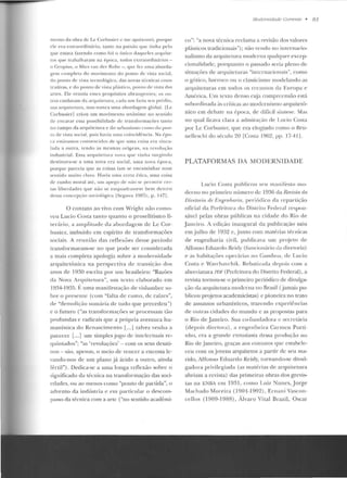 men to da obra de Le Corbusicr (' lll C api!ixonei, p01·quc
ele e ra extraordinário, tan to na paixão q ue tinha pelo
que estava fazendo co mo foi o único dactue les arqu ite-
tos q ue trabalhara m na época, lodos extraord inários-
o G ropius, o Mies van der Ro he -, q ue fez u ma aborda-
gem com pleta do movimen to do pon to de vista social,
do pon to de vista tecn o lógico, das novas técnicas cons-
trutivas. e do ponto de 'Ísla pl:tstico, pon to d(' visl<t das
an cs. Ele re n ni<1 esses p1·opósitos abrangen1es; os o u-
tros cuidaYam da <~rq u itel u ra, cada u111 fazia seu pr(·clio,
sua arquii!'IUnJ, tuas nunca u ma aborcl<lgem global. lLc
Corbusie r] crio u u m movimento un;l nimc no sentido
de encarar essa possibilidade de transforma(ões tanto
no campo da ::r(jllitc nn·a e do urbanismo como do pon-
to de ·ista socia l, pois hm·ia u111a coinc idi'·ncia. Na épo-
ca est<ivamos conve ncidos d e q ue uma cois<t era vi ncu-
lad a a outra, re ndo as mesmas o rige ns, na revolução
indust ria l. Essa arct u il e t ur<~ nuva que vinha surgindo
destinava-se a um a n ova era soc ial. uma nova época,
porq ue pan.:cia qu e as coisas iam S<' encamin ha r num
sen tido wuito claro. H avia uma cena ética, uma coisa
de cunho mo ral até, um apego ck não se pc:rm itir cer-
tas lil>erdacles que não se e uquad rassem be m den tro
dessa con cepção sociológica ISe~awa 1987c, p. 147).
O contato ao vivo com Wrigh 1. não como-
ve u Lucio Costa tan to quanto o proselitismo li-
te rário, a a mplitude da <tl>ordagem de Le Cor-
busier, imbuído em espírito de transformações
sociais. A reu nião das reflexões desse período
transformaram-se no que pode ser considerada
a mais comple ta apologia sobrt> a modernidade
arquite tô nica na p erspectiva rlc transição dos
anos de 1930 escrita por um brasileiro: "Razões
da Nova Arqui tetura", um texto elaborado em
19~4- 1 935. 1~: uma man ifestação de vislum bre so-
bre o presente (com "falta de r umo, de raízes",
de "de molição !:>umúria de tudo que precedeu ")
e o futuro ("as transform<L.ções se processam tão
p rofundas e radicais qu e a pró pria aven tura h u-
maníst.íca d o Renascim ento l ...J talvez ve nha a
parecer [...] um simples jogo de intclcctllais re-
quin tados"; "as 'revoluções' -com os seus desati-
nos- são, apenas, o meio de veucer a encosta le-
vando-nos de um plano já árido a outro, ainda
fértil"). Dedica-se a uma louga reflexão sobre o
significado da técnica na transformação das soci-
edades, ou ao menos como "pouto de partida", o
advento da indústria e em panicula r o descom-
passo da técnica com a aJ"te ("no sentido acadêmi-
J1udemidade Correllle • 81
co": "a nova técnica reclama a revisão elos valores
plásticos tradiciouais"); não vendo no intemacio-
nalismo da arquitct ttra rnodermt qualquer excep-
cionalidade, porquanto o passado seria pleno de
situações de arquilelllras "in ternacionais", como
o górico, barroco ou o classicismo modela ndo as
arquiteturas em todos os recantos da Europa e
Am{:rica. Um texto denso ct~ja compreensão está
snbordinada <ls críticas ao modernismo arquitetõ-
nico em debate n <~ época, de difícil sín l t'st'. Mas
n o q ual ficava clara a admiração ele Lucia Costa
por Lc Corhusier, que e ra elogiado como o Hru-
nellcsch i elo século 20 [Costa 1962, pp. 17-4 I].
PLATAFORMAS DA MODERNIDADE
Lucio Cosr<t pu blicou seu man iíesto mo-
den w no primeiro número de 1936 da Revista da
J)i1Ploria rle Engr'nlwria, periódico da repartição
oficial da Pref'eitttra do Distrito Federal respon-
sável pelas obras públicas na cid ade do Rio ele
Jau eiro. A ccliç~w inaugural da publicação saiu
em julho de 1932 e, junto com matérias té-cnicas
ele engenharia civil, publicava um projeto rle
Affonso Eduardo Reid)' (!üncioná1io da diretoria)
e as h:1bitações operárias no Garnboa, de Lucio
Costa e vVa rch <~ vc h i k. Rebatizada depois COIIt a
abreviatura J'm' (Prefeitura do Distrito Federal), a
revista tornou-se o prime iro periódico de divulga-
ção da arquitetura modem a no Rrasil (jamais pu-
blicou proj etos academicistas) e pioneira no trato
de assuntos urbanísticos, trazendo experiê ncias
d e outras cidades do mundo c as p ropostas para
o Rio ele J an eiro. Sua co-fundadora c secretária
(de pois diretont) , a engenheira Carmeu Porti-
n lto, era a gra.nrle <>ntusiasta dessa produção no
Rio de J aneiro, gra<:,:as aos contaros cpH' csrahclc-
ceu com os jovens arquitetos a partir de seu ma-
rido, Affonso Eduardo Re idy, tornando-se divnl-
gadora privilegiada (as matérias ele arquitetura
abriam a revista) das p rimeiras o bras dos grevis-
tas ua E~l3A em 19::11, corno Luiz N unes, Jorge
Machado Mo reira (1901-1992), Erna n i Vascon-
cellos (1909-1988), Álvaro Vital Brazil, Oscar
 