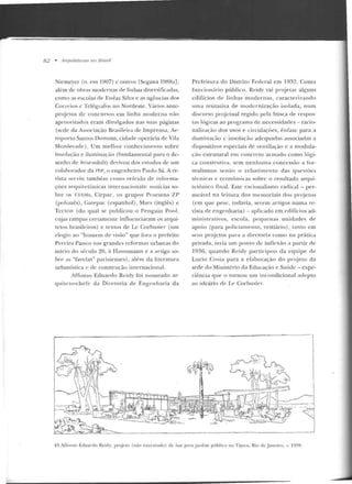 82 • Arquiteturas no Bmsil
Nicmeyer (n. em 1907) c antros [Scgawa 19R8a],
além de obras modernas de linhas diversificadas,
como as escolas de Enéas Silva e as agências dos
Correios c Telégrafos no Nordeste. Vários ante-
projetos de concursos em linha moderna não
aproveitados eram divulgados nas suas púginas
(sede da Associação Brasileira de Imprensa, Ae-
roporto Santos Dumont, cidade operária de Vila
Monlevaclc). Um me lho r conhecimento sobre
insolação e iluminação (fundamental para o de-
senho de b-rise-soleils) derivou dos estudos de urn
colaborador da Pm; o engcn heiro Paulo Sá. Are-
vista ser viu també m corno veículo de info•-m a-
çõcs arquitetôn icas internacionais: notícias so-
bre os CIAMs, C irpac, os grupos Praesens 7.P
(polonês), (~atepac (cspanhol) , Mars (inglês) e
Tccto n (d o qual se publicou o Penguín Pool ,
cujas rampas certamente in11uenciaram os arqui-
tetos brasileiros) e textos de Le Corbusier (um
elogio ao "homem de visão" que fora o prefeito
Pereira Passos nas grandes reformas urbanas elo
início do século 20, à Haussrnann e a artigo so-
bre as "favelas" parisienses) , além da literatura
urbanística e de construção internacional.
Affonso Eduardo Reidy foi no meado ar-
qu iteto-ch efe ela Diretoria d e Engenharia da
Prefeitura do Distrito Federal em 1 9~2 . Corno
funcionário público, Rt:idy vai p rojetar alg uns
edifícios de lin h as moder nas, caracteri7.a ndo
u ma tentativa de modernização isolada, num
discurso projctual regido pela busca de respos-
tas lógicas ao programa de necessidades - racio-
nalização dos usos e circulações, ênfase para a
iluminação c insolação adequadas associadas a
dispositivos especiais rle ventilação e a modula-
ção estrutural em concreto armado corno lógi-
ca construtiva, sem nenhuma con cessão a for-
malismos senão o r cba1·imento das questões
técnicas c econômicas sobre o resultad o arqui-
tetônico linal. Esse racionalismo radical - per-
meável na le itura dos mcuwriais dos p rojetos
(em que pese, todavia, serem artigos numa re-
vista de engenharia) - aplicado em edifícios ad-
ministrativos, escola , pequenas unidades de
apoio (para policiamento, vestiário) , tanto em
seus projetos p ara <t diretoria como na prática
privada, teria um ponto de in flexão a partir de
1936, quando Reicly participou da equip e de
Lucio Costa p ara <'I e laboração do pr~je lo da
sede do Ministério da Educação e Saúde - exp e-
riência que o tornou um incondicional adepto
ao ideário dt: Le Corbusier.
43.AJTo nso Eduardo Reicly: pmjcto (não executado) de bar para jardim público na Tijuca, Rio de .Janeiro, c. 1939.
 
