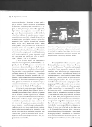 84 • Arquiteturas nu Brusd
teto ao carpinleiro- deveriam ter uma partici-
pa~:;io ativa n o can teiro de obras, pesquisando
as melhores soluções (o DAC in troduziu, tta re-
gião, os tetos planos Li pu p·ilzendech c rifJjJendeck,
lajes rnis1as, lajes-logurnclo e o desenho de vi-
gas com d imensionamento e perfis variáveis
obtendo o máximo d a resist.f:n cia com a m enor
q uantírlarle d e material), evitando dc~pcnlícios
e org-anizando o rr::~balho em uma eq uipe ho-
mogênea, co m "espírito de unidade " [Nunes
J~g(:i; .Ualtar 10ü3]. Defendia Nun es: "Num
meio pobre, csra possibilidade d o Cover no
constru ir bem e por preço baixo, melhorando
as condições locais, educando, aperfeiçoando,
seleciona ndo, pesquisauuo c uniformizando,
seria uma conquista de ordem técnica e social
tão expressiva, que justificaria rodos os sacrifí-
cios..." [Nunes 19~6, p. 57, jH1ssim].
A ação de Luiz Nunes e m Pernambuco
teve duas fases: a primeira, durante 19:15; a se-
gunrl:o~, em fins d e 1 9~6, quando o arquiteto foi
convocado a dar continuidade ao trabalho inicia-
do an teriormente, por pressão dos funóonários
da repartição, r.ransformanclo-se a antiga unidade
no Dcpanamento de Arquitetura c Urh;m ismo
(DA li) . Essa gestão durou até novem bro de 1037,
quando o golpe do Estado Novo iutcnompcu os
trabalhos. A m orte de Nunes nesse ano, por do-
<~n ça , privou o movimento de uma lidera nça, e
virlualrncn te encerrou-se a inéclita expe riê ncia
governamen tal elo Estado de Pernambuco.
O DAC projetou e construiu o Hospilal da
Brigada Mili tar, a Escola Rural Alberto Tor res, a
Usina I-Iigienizador<t de LeiLc, al(:m rk peque nas
obras; pr~jeLou Lam bém o pavilhão de Pernam-
buco na Exposição do Centenário da Revolução
Farroupilha em Pono Alegre. Afora o pavilhão,
os trabalhos da primeira fase e ram o p rod ttlo de
n m conceito ele arquitetura no qual os condicio-
nantes técnicos e econômicos presidiam a elabo-
ração dos pr~jetos - concepção de um raciona-
lismo radical, conformado pelas limitações locais
e sem concessão a formalismos gratuitos, mas
com formas (poder-se-ia qualificar de "duras")
derivadas da sobriedade funcionalista dos pro-
gramas ele n ecessidades.
44.1.uit ~unes/ Depan;u nenw dt'" Arquitetura t' C.on.~1r11·
~·iio: pavilhão ele Pernambuco na t-:xposi(iio do Ccntl"ll:írio
ela Revolução Farro upilha. Porto 1legrc, RS, I~l:lii . A sime·
tda e a luz ro rarn cknu::nlos recorrcn t~s nos vário~ pavi-
lhôe, do recinto. FoiO·COrt(•sia de Günu•r Weimcr.
O pl an~jame nto urbano tel'ia sido a gran-
de conquista d a seg1uHla e última fase da a tua-
ç;'io de Luiz. N unes t>In Pernambuco, rebatizada
como DAU. Foram <lpenas dez 111escs ele efetivo
trabalho, materializad o apenas em algu ns pou-
cos cd il'ícios, com o o lep rosário de Mirueira, o
pavilhão de verificação de óbitos ela Faculdade
de Medicina e o reservatório de úgua ele Olinda
e ou tras p equena~ obras. Foi nessa fase que o
DAU adotou in tensivamente o empreg-o do cobo-
gó, peças pré-Fabricadas ele cimen to e areia com
50x50xl Oem, com orifícios de 5x5 em que, asso-
ciadas, compu nham extensas supe rfícies servin-
d o como brise-solr{il.1· e como superfícies vazadas
para ven tilação, ao m esmo tempo que definiam
fach adas neutras, sem propriamente serem ce-
gas. As obras desse período preservaram todas as
preocupações d e elonomia e fuucionalidade e
incorporavam um pad rão estético mais elabora-
do, sendo o exemplo mais evidcnlc a ascendên-
cia de Le Corbusier no pavilhão de verificação de
óbitos. Decerto essa influência se deve à presen-
ça d e Fernan do Saturnin o de BriLO- jovem a r-
quiteto formado no Rio d e Janeiro - , incorpora-
do à equipe do DAU. Esse edifício foi constr uído
praticamen te com sobras de ma Lerial; o fato inu-
sitado gerou desconfianças, e mais tarde foi abe r-
 