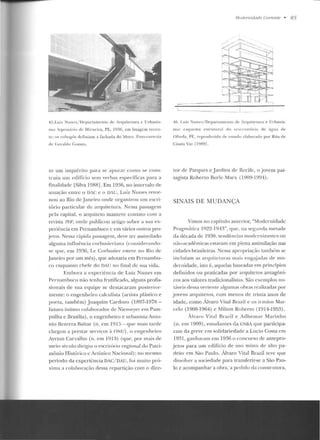 45.Lui,. Nunes/ Departamento de Arquitetura c Urbanis-
mo: lep.-os;írio de Mirucira. PE. 1936. em imagem receu-
tc: os c:ohogós d efiniam a fachada d o bloco. Foto-cortesia
de Geraldo Co mes.
LO um inquérito para se apurar como se cons-
truiu um edifício sem verbas específicas para a
tlm1lidarlc [Silva 19RR]. Em 1036, n o imervalo ele
atuação entre o DiC e o DAU, Luiz Nunes retor-
nou ao Rio de Janeiro on de organ izou um escri-
tório particular de arquitetura. Nessa passagem
pela c:apital, o arquiteto mamcvc contato cu111 a
revista J'f>F, o nde publicou artigo sobre a sua ex-
periência em Pernambuco c em vários outros pro-
jetos. Nessa rápida passagem, deve ter assimilado
alg uma influência corbusieriana (considerando-
se que, em 1936, Le Cor-busier esteve no Rio de
Janeiro por um mês), que adotaria ern Per nambu-
co enquanto chefe do DAU no fimll ele sua vida .
bnbura a experiência de Luiz Nunes em
Pernamhnco não tenha frutificarlo, alguns profis-
sionais de sua equipe se destacaram posterio r-
mente: o engenheiro calculista (anista plástico e
poela, também) Joaquim Cardozo (1R97-197R-
futuro íntimo colaborador ele Niemeyer e m Pam-
pulha e Brasília) , o eng-enheiro e urbauista An to-
nio Bezerra Baltar (n. em 1915- que mais J(lrrl<'
chegou a prestar serviços à ONU), o e ngenhe iro
Ayrton Carvalho (n. em 19 13) (que, por mais de
meio século dírígíu o escritório regional do Pau·i-
mônio Histórico e Artístico Nacion(ll); no mesmo
período da experiência DAC/ DAU, fui muito pró-
xima a colaboração dessa repartição com o dirc-
t1/udemidade Corrente • 85
'""-~-- --- - --------------- .
4ii. Lu iz Nunes/ Departamento de irquilt·tura e Urbanis-
mo: esquema e srn11ur:li do ~t·~crva t ório cte água d e
O linda, PE, rcprodmido d•• ••s11ulo •·lahnraclo por Rita de
Cássia Vaz [ 1989] .
ror de Parqu es e Jardins de Recife, o jovem pai-
sagista Roberto Rurlc Marx (1909-1994) .
SINAIS DE MUDANÇA
Vimos no capítulo a11Lerior, "Modernidade
Pragm<ítica 1922-1943", que, ua segunda metade
da década de 1930, tendências modernizantes o n
não-acadêmicas estavam em plena assimilação nas
cidades brasileiras. Nessa apropriação também se
incluíam as arquileluras mais eng<úadas ele mo-
dernidade, isto é, aquelas baseadas em princípios
definidos ou praticadas por arquitetos antagôn i-
cos aos valores tradicionalistas. São exemplos no-
táveis dessa vertenle algtm1é!S oh réts realizadas pot-
jovens arquitetos, com menos de !Tinta anos de
idade, como Álvaro Vital Brazil e os ir111ãos Mar-
celo (190R-1964) e Milton Roberto (1914-1953).
Álvaro Vital Rrazil e Adhemar Mar.inho
(n. em 1909), esludantes da ENBA q ue participa-
ram da greve em solidariedade a Lucio Costa e m
1931, ganh aram e m 1936 o concurso de antepro-
je tos para um edifício d e uso misto de alro pa-
d rão em São Paulo. Álvaro Vital Brazil levt: que
d issolver a sociedade para transferir-se a São Pau-
lo e acompanhar a ohra, a pedido da constr utora,
 