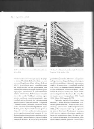 86 • /-l1"quiteturas no Brasil
..,
47. Álvaro ViLa! Brazíl Jcfronlt: ao t:difício EsLher, Süo Pau-
lo. t: lll 1!85.
resultando dis.so a rcformulação parcial do pr~je­
to inicial. O edifício Esther localizava-se num
p onto privilegiado da cidade (a Praça da Repú-
blica) e ben eficiou-se ao sn concebido como
um prédio isolado em suas quatro face~, num
remanC:jamento no terreno que ainda as~cgurou
t::spaço para a constntção de outro editicio na
área do primitivo lote. Embora sendo um edifí-
cio de alto padrão, Vital Brazil conduziu o pro-
jeto no sentido de encontrar as soluções mais
econômicas sem abrir mão elos "cinco pontos da
arquitetura nova" preconizados em 1926 por I.e
Corbu~ier: volume construído e levado em fJilotis,
pla nta livre com estr utura independente, racha-
da livre, jan elas dispostas na ho1·izontal (fenêtre en
longueu-r) t> o terraço:jardim. Atender aos cinco
pontos sig-nificou equacionar uma série d e con-
dicionantes inéditos e não necessariame nte eco-
nô micos para a tecnologia ou para a rotina da
construção d a é poca. A adoção de plantas livres
48. Marcelo e MilLOn Rohcrr.o : Associ~ção R1·asilcira de
Im prensa, Rio de }1nc iro, 1936.
possibilitou acomod ar diferentes arranjos e m
cada pavimento, abrigando lojas, andares para
escritórios c unidades residenciais (algumas em
duplex), demonstrando a versatilidade possível
com o conceito d a estr utura ind ependente. O
térreo, embora com estr utura em pilotis, é apro-
veitado de maneira convencional, não se benefi-
ciando integralmente da solução. Foi urna obra
de impacto ao ser inaugurada e m 1938 [Brazil
19H6; Daher 1981; Segawa 1987bj.
Os ir mãos Marcelo (formad os na ENBA
em 1930) e Milron Roberto (formado em 1934,
nm dos grevistas d e 1931) formaram uma vitori-
osa dupla em concursos no Rio de .Janeiro: em
1936, ganharam a concorrência para o projeto
da sede da Associação Brasileira de Imprensa
(Am ); no ano seguinte, alcançaram o p rimeiro
lugar com o an teprojeto para o Aeroporto San-
tos Dumont. Como Vital Brazil e Marinho, os ir-
mãos Roberto também operavam com os "cinco
 