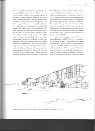 Corbusier. Todavia, diferentemente da oportu-
na possibilidade de isolar o edifício no lote
como feito no caso do Esther, a ABI cingiu-se à
norma d e im plantação estabelecida no Plano
Agache, que determinava a integração da mas-
sa edificada alinhada nos limites do passeio e do
lote , com previsão de recuo nos fundos, forman-
do, conjuntamente com os prédios contíguos da
quadra, um pá lio central. Com as li mitações de
uma implantação tradicional, alguns dos concei-
tos ine rentes aos "cinco po ntos" perdiam pane
de sua força , plena quando adotados em edifí-
cios totalmen te desvinculados de construções
adjacentes. No entanto, os Roberto souberam
explorar o fato de as duas racharias principais se
orientarem p ;u a o norte c oeste (percurso sola r
do período da tarde, o mais quente) e desenha-
ram dois sóbrios e elegantes alçados que se dis-
tinguiam pela sucessão clt> hrise-soleils verticais
lixos ou, descrevendo de outra forma, pela au-
sência de j anelas tradicion<~is. Sob a forte luz do
P1!RS~CTIVA
illoder11idade Corr<'111e • 8 7
Rio de .Janeiro, a sede da ABI tran sforma-se num
volume de plástica construtivista, variando os
efe itos visuais conforme a incidên cia do sol so-
bre as lâminas sombreantes. Os brises não atuam
diretamente nas salas de trabalho; eles protegem
galerias que percorrem o perímetro das tacha-
das uortc c oeste, que funcionam como antecâ-
maras d e atenuação do calor para o interior do
edifício. Não se pude afirm:.1r que as linhas mo-
dernas do prétliu tenham tido uma boa e unâni-
me acolhid a, mas.a repercussão posterior fo i
positiva IBruand 1981].
A proposta vencedora para o At>roporro
Santos Dumont, em 1937, não teve a mesma sor-
te que a sede da AHI. A idéia original previa um
terminal maior e mais complexo. Sua construção
arrastou-se de 193l:! a 1Y44, à exceção do ha ngar
n!.! 1, concluído em 1940 com u m sofisticado sis-
tema estrutural e uma fachada protegida com bri-
se-soleiLç verticais. Quanto ao terminal, a volume-
tria inicial proposta em 1937 reduziu-se a um
49.Marcelo c Milron Roheno: Je::ropurLO Santos Uumo nt. Rio de J aneiro, 1937-l 94'1 .
 