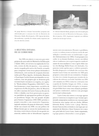 50. .Jorgto Moreira e Ernani Vasconcellos: proposta não
selec ionad;-1 para o concurso da sede do Ministt~rio da
E.duca~·<io e Saúde, Rio de janeiro, J ~n!í. Apesar elas facha-
das modernas. o partido do 'oiumt: ainda respeitava um
eixo de simetl'ia central.
A SEGUNDA ESTADIA
DELE CORBUSIER
L•:m I :!:~5, era ahertn o cnncttrso para ante-
projetos da nova sede elo Ministério da Educação
e Saúde (MES), em terreno na esplanada doCas-
te lo , centro elo Rio ele Jane iro- área anterior-
meute ocupada pelo morro do Castelo, arrasado
para conquistar novas áreas planas destinadas à
urbanização, com normas de ocupação determi-
nadas pe lo Plano Agach e. Archimed es Memória
e Francisque Cuchet furam proclamados os ven-
cedores, com um projeto que se d estacava pela
ornamentação marajoara la respeito, ver capítu-
lo "Modernidade Pragmálica 1922-1943"]. Am-
bos formavam o mais importante escritório de
arrplitctnra elo Rio de.Janeiro, alérn de Memória
ter sido o sucessor de Lucio Costa n a direção da
E.NKA e cidadão com forte penelrac;-ào no gover-
no, partidário de agrupamento político de apoio
ao presidente Vargas. Foi um grande desafio
para Gustavo Capanema (1901-1985) pre miar o
projeto vencedor e não construí-lo. Capanema,
segundo ministro da pasta de Educação c Saúde
d esde sua criaç<io em 1930, e ra um político de
Minas Gerais que se cercou de intelectuais mo-
dernistas contcrráneos à frente ele sua gestão mi- ·
nisterial, em bora não se ide ntificasse organica-
Mod<!ntidade Curre11te • 89
51. Affonso Eduardo Reidy: proposta não sdecionada para
o í'OIICllrso ela st->de d o Mi nist(·rio da Educaçüo e Saúde ,
Rio d e J ancit·o, I~n'í_ At·qllitCtlln1 inspintda nos edifícios
modernos da Europa Central.
Illcnte com seus assesson:s. Durante o gctulismo,
;-1 arte r:> a cul tttra errtm os Ílnicos canais de assi-
III ÍLH,:~to c convívio ent.rc os iu t.elcctuais e o po-
der [Schwartzman et al. 1984]. O anteprojeto ven-
cedor (e os dem ais finalistas, exceto um deles)
não se coadunava com as preocup;.tçôcs rnoderni-
zantes de seus auxiliares c com o apoio deles (en-
tre eles Rodrigo Mello Franco de Andrade), Ca-
panr:>ma r:>n r;1o apr:>lott para o arbítrio pr:>ssoal r:>
decidiu desprezar o resultado do concurso cha-
mando I.ucio Costa e m setembro de 1935 para
projetar a nova sede de seu ministério. O m inis-
tro não era o ti tular da pasta por ocasião d o io-
cidente da re forma curric ular da ENBA em 1931
(ele asstunitt em 19~4 c somente o deixaria com
a qneda d e Getú lio Vargas e m 1945), e nessa
época Lncio Costa ainda ;1marg;wa os momen-
tos pós-EN.BA hem como uma situação profissio-
nal pouco confortável, embora com prestígio
intelectual sedimentado.
f .u~io Costa n::io tomou o enc;u·go apenas
para si. Convocou os arquitetos que haviam apre-
sentado anteprojetos modernos no concurso para
formarem urna equipe sob sua ch efia: Affonso
Eduardo Reic!y, Carlos l.ó'to c Jo rge Moreira.
Ernani Vasconcellos reivindicou urn lugar por ser
assisrcntc ele Moreira c Oscar Nicmcycr kz o mes-
mo, pelo lado ele Lucio Costa. Assim organizado,
o grupo passou a desenvolver o novo projeto.
 