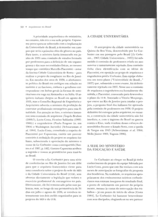 90 • Arqllile/1/rtiS 110 Rmsil
A pdoridadc arquitetônica do ministério,
nu e11Lanto, não era a su<t ~ecle própria. Capan e-
rna preocupava-se sobretudo com a implantação
da Universidade elo Brasil, a rlcmandar um cam-
pus que seria a primeira obra do gênero nu país.
Para tanl"o, o ministro havia instaurado em ju-
nho de 19~5 uma comissão de estudos formada
por professores para a cleJiniçâo de um organo-
grama c das suas nt>ressidades físicas, ao mesmo
tempo que convid;wa Marcello Piacentin i - autor
da fascista Cidade Universitária de Roma - para
realizar o pr<~jeto da congênere no Rio de .lanei-
ro. Em meados dos anos de 1930, o alinhamen-
to político do Brasil era ambíguo em relação ao
nazismo e ao fascismo, embora o getulismo cor-
respondesse em !inh as ger·ais ~ts formas ele auto-
ritarismo em voga na Alemanha e na Itália. O ar-
qrriteto italiano chegou ao Brasil em agosto de
1935, mas o Conselho Regional de Engenharia c
Arquitcmra advertia o ministro da proibição de
contratar profissionais estrangeiros para essa fi-
nalicladc. Em atenção ao t"::!to, o ministro inslan-
rou urna comissão de arquitetos (Angelo Bruhns
(1896-?), Lncio Costa, Firmino Saldanha ( 190fí-
1986)) e eng-enheiros (Paulo Frag-oso (n. em
1904) e Washington Azevedo) fSchwanzman et
aL. 19R4]. Lucio Costa, consultado a respeito d e
Piacentini por Ctpancma, emitiu um parecer
conn;irio à atribuição Jo pn~je to ao arquite to ita-
liano, subme tendo à apreciação do ministro o
no111e deLe Corhnsier como contrapartida [San-
tos P.t nl. 1987, p. 142]. (;ustavo Capancma acolheu
a sugestão ~" tornou as providências para trazê-lo
ao Brasil.
O convite a Le Corbusicr para uma série
de conferências 110 Rio de J aneiro foi um álibi
para que o arquiteto franco-suíço viesse para
uma consultoria sobre o projeto cl<-1 sede elo MES
e da Cidade Unive rsitária do Brasil (CU~). sem
afrontar diretam ente a legislação que vedava o
exercício profissional de estrangeiros no país.
Efetivamente, ele foi remunerado pelas suas p a-
lestras, mas, ao longo ele sua permanência de 31
dias em j ulho c agosto de 1936, se envolveu in-
Le nsame nte nos dois ateliês organizados para os
projetos do MES e da CUB.
A CIDADE UNIVERSITÁRIA
O anteproje to dét cidade universitária na
Quinta ela Boa Vista, desenvolvido por Le Cor-
busier e m sua passagem pelo Brasil [Le CorhiJ.-
sier... 1967; Cidade Universitária... 1937] foi suh-
rnetido à comissão de professores criada n o ano
anlerior e sumariamente rejeitado. Essa comissão
tinha clara identificação com as idéias d e
Piacentini, em oposição ao gru po de arguilctos e
engenheiros pró-Le Corbusier. Essa c~uipe t>laho-
ro u um novo plano ["Universidade do Brasil..."
19~-17J que, submetido a novo exame, foi definiti-
vamente reje iLado em 1937. Nesse ano a comissão
de arquitetos e engenheiros era formalmente dis-
solvida, e Piacentini, convocado para desenvolver
o plano da Clm_ Associado a Vitorio Murpurgo,
que esteve no Rio de Janeiro para estudar o p ro-
je to, a proposta final dos italianos foi aprovada
pela comissão de professores em 1~l 38. O projeto
definitivo foi entregue pelos arquitetos; no entau-
Lo, a construção da cidade universitária não foi
imedi at<~, e, com o ingresso do Bra~i l na guerra
conu·a o Eixo, nada resultou desses eslorços de-
senvolvidos durante o Estado Novo, com a queda
de Vargas em 191!í fSch wartzman et al. 1984;
Mello .Júnior l 9S5; Tognon 199ó].
A SEDE DO MTNTSTÉRIO
DA EDUCAÇÃO E SAÚDE
Le Corbusier <:tO chegar no Brasil já tinha
conhecimcnLO do projeto da equipe liderada por
Lucio Costa, posw que este lhe enviara com seis
meses de antecipação as fo tografias da proposta
elos brasileiros. Na realidade, os arquitetos apro-
priaram-se d os cnsina mentos teóricos corbusie-
rianos mas estavam inseguros elo resultado final,
a ponto de solicitarem um pa recer do próprio
mestre, mesmo às custas ela inter·rupção dos tra-
balhos - já em pouto de início ele obras [Costa
1984]. Le Corbusicr foi bastan te benevolente
com seus discípulos, elogiando-os no seu parecer
 