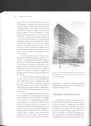 92 • A ntnileln ros no Brasil
mcn to do ano recebe sol d ireto) é um jJan de
·oerre integral -a primeira aplicaçào ele uma fa-
d 1ada de vidro em escala monumental (anterior
às aplicações das torres de vidro norte-america-
nas, do início dos anos 1950) . Tal solução en-
stejou 11m sistema natural ele ventila~:;io cruzada:
a diferença de temperaturas entre as duas fact>s
do edifício(~ capaz de criar um deslocamento de
ar no interior do prédio que, em não havendo
ob~túculos, atravessa transversalmente o prérlio
criando uma corrente natural d e vento atenua-
clara d o calor típico do Rio de .Janeiro. Daí os
ambientes inte rnos originais dos andares terem
sido desenhados sempre com divisórias a meia-
altura -.iá que a pl:lnta é independente de mu-
ros estruturais.
Lt> Corhusier deixou uma série d e reco-
mendações valorizando aspectos tipicc1mente re-
gionais: o uso d e granitos disponíveis no Rio de
Janeiro, em detrimento de materiais importados;
a recuperação dos azulejos, tradicional revesti-
mento colonial de origem portuguesa, suporte
de painéis artísticos; a valorizaçilo ela palmeira
impt>rial (recuperada da tradição paisagística do
Rio deJaneiro do século 19) [ Hruand 19t:n; Le-
mos 19R4] .
A scck do MES foi complementada com
obras d e arte de notáveis artistas: Cándido Por-
tin;;ui (1903-1952) (murais no gabinete elo minis-
tro e dt>senho de todos os azulejos), esculturas
de Celso Antonio, Bruno Giorgi (190:J-199~) e
.Jacques Lipchitz e jardins de Roberto Burle Marx
-dentro do princípio da integraç-;w das ancs na
an1uilct.ura.
A sede do Miuistúio da Educação e Saú-
de é considerado o ponto inicial de uma arqni-
tetu ra moderna de fe itio brasileiro. A avaliação
é controversa, mas os desdobramentos posterio-
res c<1m in haram nu sentido de confirmar a afir-
mação, sobretudo no plano inte rnacional. A
construção do edifício (iniciada em 1937) arras-
tou-se ao longo dos anos com dificuldades, so-
bretudo com o advento da Guerra em 1939. Por
volta de 1942, o edifício estava virtualmente
completo em seus exteriores e assim foi fotogra-
fado pelos norte-americanos para a e xposir;üo
~;ir~~~--··
f>2 .1 .nrio <:ns101 e t"q uipe: Ministério ela Eclncaçào e Saúde,
Riu de Jan.-iru, cn1 postal dos anos de 1910. Cortesia de
Donalo Mel lo .Júnior.
Rmzil TJuilds. A inauguração oficial por Getúlio
Vargas somente se dari<1 em 1945 - também o ano
da queda do Estado Novo.
A PRIMEIRA MATERIALJZAÇAO
Enquanto se arrastava a construção da se-
ele elo Ministério da Educaçào e Saúde, uma o u-
tra obra antecipou a surpresa que esse edifício
provocaria mais tarde. O calendário de eventos
de 1939 leria dois pontos altos por conta do es-
forço dos Estados Un idos crn promover urn "en-
contro" de nações, no delicado panorama p olí-
tico internacional, que acabou desembocando
na Segunda Guerra. Os norte-americanos orga-
 
