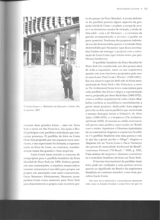 · -~.Luci o CosLa c o Ministério da Educa~ào e Saúde, Rio
.lt' Janeiro, 19lli.
'1izaram dnas grandes feiras - uma em Nova
York e outra em São Francisco, das q uais o Rra-
"il participou com pavilhôcs individuais que mar-
caram presença. O pavilhão da feira na Costa
Oeste fora pr(~eLado por um arquiteto nonc-amc-
,;cano, c sua repercussão roi limitada; a rcprcsen-
ta<,:ão na fe ira elo Leste, ao contrário, tra nsfor-
mou-se numa das grandes e boas surpresas.
Lucia Cost<~ havia vencirlo o concurso de
anteprojetos pa•-a o pavilhão brasileiro da Feira
Iundial de Nova York em 19?!R. Embora premi-
ado sem con testações, o arquitetO surprccudcn-
temenle renunciaria à sua idéia para propor um
projeto em associação com outro concorrente,
Oscar Niemcyer. El'etivamente, Niellle)'er acom-
panhou Costa como assisten lc para Nova Yor k
para desenvolverem o projeto t•um cscril úrio per-
Mudem idade Correllfe • 93
to do parque da Feira Mundial. A versão definiti-
va do pavilhão juntava alguns aspectos da pro-
posta inicial de Costa- os pilotis, a ramp<~ rlc aces-
so e os clt>mt>ntos vazados de fachada, a LÍLulo de
brüe-sole'il- com a de Nieme)'er- a curvatura da
parede acompanh ando o le rrcno, o jardim na
parte poslerior. Nenhuma das proposlas inrlivirlu-
ais era tão bem-sucedida quanto o resultado final,
desenvolvido por Niemeyer (que ficou no~ E~ta­
dos Unidos até entregar o pmjeto) cotn a o t·ien-
tação de Lucio Costa (que voltara an1es, por pro-
blemas f'amiliart>s).
O pavilhão brasileiro da Feira Mundial de
Nova York roi consirlcrarlo um dos pontos alws
de toda a exposição, tanto na sua arquitetura
quanto em seus interiores prqjelados pelo nor-
te-americano Paul Leste r 1liener (1HY5-l 967).
Em seu número especial cledicaclo às tt>iras inter-
n acionais de Nova York e S~o Francisco, a revis-
ta 'f'!U' Architer:tun:tll•'orwn teceu comentários para
cada pavilhão das feiras e elegeu a representação
sueca, projetada por Sven Markelius ( l~8<J-1Vn),
como a melho1- arquitetura de roda a feira (Mar-
kelius t<un bém se notabilizaria mundialmente a
partir desse projeto). dedica ndo duas páginas
para ela; os dois outros paYilhõcs que me1·eceram
o mesmo destaque foram o finlandês, de Alvar
Aalw (1898-1976), e o brasileiro [The Archileclu-
ralForum 1939]. O sucesso na mídia internacio-
nal gerou uma positiva repercussão no Brasil,
com a revista Arqnitetum e Urbanismo reproduzin-
do os comentários elogiosos~~ arquitetura brasilei-
ra ("o pavilhão brasileiro tem urna pureza c csli-
lo que faz a gen te perder o fôlego", elogiava o
M.af!:azine Ar/, ou "Lucio Costa c Oscar Niemeyer
s<io provas da maturidade intelectual do Brasil",
cumcnlava Fmlune) l"O Brnsil. .. " 19:19, p . 5301.
Uma mistura de surpresa c ufanismo caracteriza-
va o noticiário brasileiro do feito em Nova York.
O sucesso internacional do pavilhão brasi-
leiro pode ser creditado a uma postura serena
quan to ao significado do Brasil e da arquitetura
brasileira no contexto rnulldial, como bem per-
cebeu Lucio Costa:
Em um;~ rerr<t indllslrial e r ullltralmente desenvo l-
vida como os Estados U nidos e numa fe ira e m que to-
 