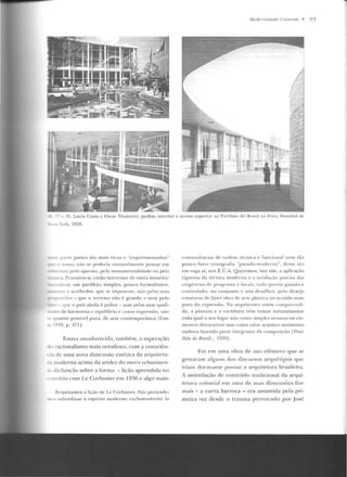 Modemic/(.fde Corrente • 95
- - " f>A. Lucio Costa c Oscar Niemeyer: jardim. itHcrior c acesso superior ao l'avilhfw do l:$rasi l na Feira l'vlundia l de
• ork. 1938.
parte países tão mais ricos c "cxperiJOf'tWldos"
no ·su, não se poderia r;Jzoan~lmente pensar em
,._air pelo aparato, pela monumcntalidadt> ou pela
.a. Procurou-se então in tcrcssar de outra maneira:
-O-se um pavilhão simples, pouco formalístico,
te e acol hedor, q1•c se impusesse, n<io pelas suas
rcõcs- que o terreno não é grande- nern p elo
-que o país ainda é pobre - mas pelas suas q uali-
..tdes de harmonia e equilíbrio e como expressão, lan-
'l qua nto possívtl pura, de arte contemporânea lCos-
- 1939, p. 471].
EsLava amadurecida, tambi-m, a superação
--!o racionalismo mais ortodoxo, com a consciê u-
~:a de uma nova dimcn:;ão estética da arquiLetu-
r:i moderna acima da aridez do mero rcbaLirncn-
da fu nção sobre a forma - lição aprendida no
m·ívio com Le Corbusier em 1 9~6 e algo ma is:
Respeitamos a lição de l.e Corbusier. Não pretende-
, ubunlinar o espírito moderno exclusivamente às
cotll'eHit:ncias de ordem técnica e funcional nem tão
pouco fazer cenografia '·pseuclo-modcrn n", dessa t;io
em ,-oga aí. n os E.U.A. Queremos, isso sim, a aplicação
rigorosa ela técn ica moderna e" Siltisfar~o p rt'cisa das
cxig·L·ncias de p rugr;.llllil e locai!, tudo por~nl guiado e
cont ro lad o, no con junto e nos deta lhes, pelo desejo
COI!stan tt· de fazt'r obra de al'le pl;tslie<t IJU sen lidu mais
puro da expressão. Na ;~rquitt' l tll'<·l assi111 <'Otnprt'cndi-
da , a pintura e a escu ltura vêm romar namralmente
cada qua l o seu lugar m1o coJno sirnples o r11atos 011 elc-
•nc ntos decorativos mas como valor artístico autônomo
embora fazendo pane in tegrante d<t com posi(<io rPrmi-
lhâo do Bmsil... El3U 1-
Foi em um<t obr<t cie uso efê mero que se
gestaram alguns dos d iscursos arquétipos que
iriam cloravante pm·oar a arquitetura brasileira.
A assimilação de conteúdo tradicional da arqui-
tetura coloni<tl em uma ele suas dimensões for-
mais - a curva barroca - era assumida pda pri-
meira vez desde o trauma provocado por José
 