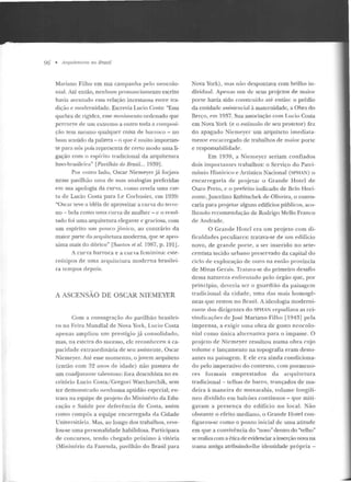 96 • Arquitetu,·as no Brasil
Mariano Filho em sua campanha pelo neocolo-
nial. Até então, nenhum pronunciamento escrito
havia aven tado essa relação incestuosa entre tra-
dição e modernidade. Escrevia Lucio Costa: "Essa
quebra d e rigidez, esse movimt:nto ordenado que
percorre de um extremo a outro toda a composi-
ção tem mesmo qualquer coisa de banoco - no
bom sentido da palavra- o que é muito importan-
te para nós pois representa de certo modo uma li-
gação com o espírito tradicional da arquitetura
luso-brasileira" [Pavilhão do Brasil... 1939] .
Por outro lado, Oscar Niemeyer já f01java
nesse pavilhão nma de suas analogias preferidas
em sua apologia da curva, como revela uma car-
ta de Lucio Costa para Le Corbusier, em 1939:
"Oscar tt:ve a idéia de aproveitar a curva do terre-
no - bela como nma·curva de mulher- e o resul-
tado foi uma arquitetura elegante e graciosa, com
um espírito um pouco jônico, ao contrário da
maior parte da arquitetura moderna, que se apro-
xima mais do dórico" [Sautus et al. 1987, p. l91J.
A curva barroca e a curva feminina: este-
reótipos de uma arquitetura moderna brasilei-
ra tempos depois.
A ASCENSAO DE OSCAR NIEMEYER
Com a consagração do pavilhão brasilei-
ro na Feira Mundial de Nova York, Lucio Costa
apenas ampliou um prestígio já consolidado,
mas, na esteira do su cesso, ele reconheceu a ca-
pacidade extraordinária de seu assistente, Oscar
Niemeyer. Até esse mome nto, o jovem arquiteto
(então com 32 anos d e idade) n ão passava de
um coadjuvante talentoso: fora desenhista no es-
critório Lucio Costa/ Gregori Warchavchik, sem
ter demonstrado nenhuma aptidão especial; en-
trara na equipe d e projeto do Ministério da Edu-
cação e Saúde por deferência de Costa, assim
como compôs a equipe encarregada da Cidade
Universitári<t. Mas, ao longo dos trabalhos, reve-
lou-se uma personalidade habilidosa. Participara
de con cursos, tendo chegado próximo à vitória
(Ministério da Fazenda, pavilhão do Brasil para
Nova York), mas não despontava com brilho in-
dividuaL Apenas u m de seus projetos de maior
porte havia sido construído até então: o prédio
da entidade assistencial à maternidade, a Obra do
Berço, em 1937. Sua associação com Lu cia Costa
em Nova York (e o estímulo de seu protetor) fez
do apagado Niemeyer um arquiteto imedia ta-
mente encarregado de trabalhos de maior porle
e responsabilidade.
Em 1939, a Niemeyer seriam confiados
dois importantes trabalhos: o Serviço do Patri-
mônio Histórico e Artístico Nacional (SPHAN) o
e n carregaria de p rojetar o Grande Hotel d e
Ouro Preto, c o prefeito indicado de Belo Hori-
zonte, Juscelino Kubitschek de Oliveira, o convo-
caria para projetar alguns edifícios públicos, aco-
lhendo recomendação de Rodrigo Mello Franco
d e Andrade.
O Grande Hotel era um projeto com d i-
fi culdades peculiares: tratava-se ele um edifício
novo, de grande porte, a ser inserido no sete-
centista tecido urbano p reservado da capilal do
ciclo de exploração de ouro na e ntão província
de Minas Gerais. Tratava-se do primeiro desafio
d essa natureza enfrentado pelo órgão que, por
princípio, deveria ser o guardião da paisagem
tradicional d a cidade, uma das mais homogê-
neas que restou n o Brasil. A ideologia moderni-
zante dos dirigentes do SPHAN repudiava as rei-
vindicações de José Mariano Filho [1943] pela
imprensa, a exigir uma o bra de gosto ncocolo-
nial como ún ica alternativa para o impasse. O
projeto d e Nicmeyer resultou numa obra cujo
volume e lançamento na topografia eram desto-
antes na paisagem. E ele era ainda condiciona-
do pelo imperativo do contexto , com pormeno-
res formais emprestados ela arquite tura
tradicional - telhas de barro, trançados de ma-
deira à maneira de muxarabis, volume longilí-
neo dividido e m balcões contín uos - que miti-
gavam a presença do edifício no locaL Não
obstante o efeito mediano, o Grande Hotel con-
figurou-se como o ponto inicial de uma atitude
em que a convivên cia d o "novo" dentro do "velho"
se realiza com a ética de evidenciar a inserção nova na
trama antiga auibuindo-lhe identidade própria -
 