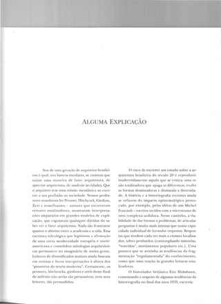 ALGUMA EXPLICAÇÃO
Sou d e urna geração de arquitetos br<tsilei-
ros ?t C]ll<ll , nos hancos escolares, se ensin ou que
existe uma mane ira de l'azer arquitetura, de
apreciar arquitcLUra, de usufruir as cidades. Q ue
o arquiteto tem uma m issão messiânica ao exer-
cer a sua pro1issão na sociedade. Nossos p rofes-
sores mrtndm·am lt>r Pt>vsnPr, Hitchcock, Giedion,
Zcvi c scHH..:lhaHtcs- autores que escreveram
retratos to tal izadores, mostraram in terpre t<t-
ções amparadas em grandes modf'los de expli-
cação, que esgotavam quaisquer dúvidas elo sa-
be r ver e faze r arC]uitetu ra. Nada tão frustrante
qua m o o abismo entre a academia c a vida. Essa
escritura tdculógica que legi timou a afi rm<tç;1o
d e uma certa modernidade eu ropéia e norte-
arnericana e consolidou mitologias arquitetôni-
cas permanece no imaginário de muita gen te.
Leitores de diversificados matizes ainda.buscam
em revistas e livros interpretações à altura dos
"pioneiros da teoria moderna". Certamen te, os
pevsners, hitchcocks, giedions e zevis deste final
de milê nio não serão tão persuasivos; nem seu s
leitores, tão persuadidos.
O risco de escrever um estudo sobre a ar-
quitetura brasileira do século 20 é reproduzir
inadverridamcnte aquilo que se critica: uma vi-
são LOtalizadora que apaga as diferenças, exalta
as formas dominadoras e dissimula a diversida-
de. A história c a historiografia recentes ainda
se refazem elo impacto epistemológico provo-
cado, por exemp lo, pelas idéias de um Michel
Foucault- escritos tecidos com a microtrama de
nrna co1t1plcxa urdidura. lesse caminho, a via-
bilidade ele dar formas a p roblemas, de articular
p erguntas é mu ito mais intensa que nossa capa-
cidade in divid ual de formu lar respostas. Respos-
tas que tendem cada vez mais a exames localiza-
dos, talvez profundos (contempland o minorias,
"vencidos", movimentos populares e Le.). U ma
posLUra que se avizinha às tendências da frag-
mentação "regulamentada" do con hecimento,
como que u ma reação às grandes leituras tota-
lizacoras.
O h istoriador britânico Eric Hobsbawn,
comentando a respeito de algumas tendências da
historiografia n o tina! dos anos 1970, escrevia:
 
