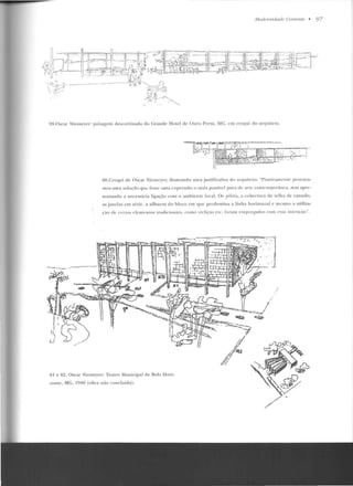 .lludernidade Corrente • 97
'l9.0 scar Nit>llH')'f'r: paisagem descorti nacla do Grande Hotel de Ouro PrelO. MG, en1 croqui do arquiteto.
ôO.Cro<Jui de Oscar icmcycr, ilustrando uma justificati,·a do arquiteto: "Piasticamcnlc procu ra-
mos uma solução que fosse uma expressão o mais possiYcl pura de a•·tc contemporânea, mas apre-
sentando a necessária ligação com o ambiente local. Os j1ilnti.1. a cobertura de telha de canudo,
as j anelas em série, a silhueta do bloco em que predomina a linha ho.-izontal c mesmo a utiliza-
's'âu d'-' ccrtut; c ll'rrlcnLus tradi cionais, con1u tre liças etc. fo rnm crnpregados cum cs~a irncn çàn''.
61 e 62. Oscar Nicmeyer: Teatro Mu nicipal de Be lo Hori-
zonte, MG. 1940 (ob,·a não concluída) .
.·'
', .
/
 