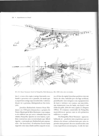 98 • A rqu treturas no lJrasil
·-··----·--- -
/:.
f. ~-:.I.
ti_,_.4t-_=o-
YI
-=~- : . .=...,..-..,..,:-:::·~
~
~~);) /r,/
-"~ ,-_p.:vfP ·-~...._,.. ,?. ,, -
.... 7 ( ~ -:J
-~
__.-"/'
./
_,.,.,-
I
~
' r-rr:-,_;
~jl'c~-~.~- _.. , _) ()
i~..... -~L'
n3 c 64. Oscar Niemeye r: ho tel da Pampulh<>, Belo H o rizonte. M(;, 1940 (o bra não rxccmada).
isto é, o novo não copia o antigo buscando con-
fundir o presente com o passado, de modo que
a arquitetura antiga seja reconhecida e valoriza-
da por ser a genuína, distinguindo-se das imita-
ções.
.Juscelino Kubitschek cha mou Oscar Nie-
meycr em 1940 para desenvolver o proje to do
Teatro Municipal de Belo Horizonte e um conjun-
to de edifícios em um novo e afastado bairro da
cidade, Pampulha. Quanto ao novo bairro, o pre-
feito contrariava uma recome ndação que Alfred
Agache - contratado por KubiLSchek para assesso-
rá-lo- lhe havia feito. O urbanista francês havia
sugerido criar uma cidade-saté lite naquele recan-
lo a 10 krn da capital. Juscelino preferiu criar um
bairro de elite, balizado por um lago artificial,
p ontilhando suas margens com equipame ntos
de lazer c turismo: um ca:;:;ino, um iate-clube,
um restaurante/casa de baile, um hotel e um
clube de golfe, além ele uma capela (!) [Segawa
1985a]. O conjunto construído da Pampulha
materializou-se apenas com os três p rimeiros
edifícios e a capela.
Em Pampulha, Oscar Niemeyer - agora tra-
balhando só - produziu uma arquite tura que se
afastava d a sintaxe corbusie riana por urna ex-
pressão mais pessoal, decert o amadurecida com
a sua expe riência novaiorquina. A sede do iate-
 