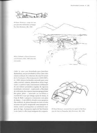 65.0scar Nicmcrc r: croqui da casa
para J uscelino Kubitschek na Pampu-
lha, Gelo H orizonte, MG. 1940.
66.Le Corbusier e Pierrc Jcannerel:
rasa Frrawri7, Chile, 1930 (obra não
t'xt'c utada).
clube (c uma casa desenhada para .Juscelino
Kubistchck, nas proximidades) tinha como refe-
rência a solução de cobertura da casa Errazuriz
de I.e Corbusier e Pierre .Jean ne re l (l H19- 1967),
de 1930 (planos inclinados vertendo para uma
calha central); todavia, afastando-se dess::~ inspi-
ração, o cassino é uma contrastante combinação
de um volume prismático regular, de rigorosa
modulação estrutural -explorando a liberdade
de ordenação dos espaços internos proporciona-
dos pelos pilotü -, associado ao curvil ín eo c
translúcido corpo que abriga a pisLa de dauça. A
Casa de Railc- pequeno t·estaurante com pista
de dança- é um edifício situado numa pequena
ilha artificial, de planta baseada em dois círculos
sccantcs da qual se desprende uma marqui e si-
nuosa, con1o a acompanhar as ondulantes mar-
gens do lago. A pequena capela de São Francis-
co de Assis é a obra mais instigante do conjunto.
Modemidade Corrente • 99
67.0scar Niemeycr: axonornétrica da capela de São F•·an-
cisco de Assis n a Parnpulha, 1l'lo Hori7ont ~. MC , El40.
 