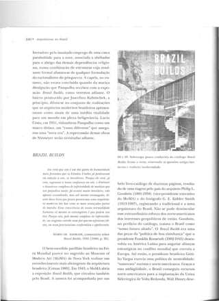 100 • Arquiteturas no Hrasil
Inovador?_ pelo inusiLado emprego de uma casca
parabolóide para a nave, associada a abóbadas
para o abrigo das demais dependências rel igio-
sas, numa combinação de estruturas cuja resul-
Laut.c formal afastava-se de qualquer formulação
do racionalismo do pós-guerra. A capela, no t->11-
la nto, não estava concluída quando da maciça
divulgação que Pam pulha recebeu com a expo-
sição Brazil Ruilds, corno veremos adiante. O
bairro promovido por Juscelino Kubitschek, a
princípio, cliluiu-se no conjunto de realizações
que os arquitetos modernos brasileiros apresen-
tavam como sinais de uma inédila vitalidade
para um mundo em plena beligerância. Lucio
Costa, em 195 1, vislumbrou Pampulha como um
marco divisor, um "rumo diferente" que assegu-
rou urna "nova era". A repercussão dessas obras
d e Niemeyer serão revisitadas adiante.
BRAZ!!. BUJLDS
1'.·1.1 rrew que este é um dos gPstos de hwnanirlrui.P-
mais fecundos quPos t.•stados Unidos já jJraticamm
em relacrio a nrí., n.~ hrrHilt'irns_ Porque ele virá, já
vrio, regt'llf'rrt1' tt nnssa confianra nn nrís, P diminuir
o des(tstroso mmfJh•xo dt• inferioridadr• de mesticos qui'
nos prejudica trmlo. já escutt'Í muito brmiiPiro, não
apenas a.umnbmdn, mas até mesmo eslo'/1/al{ado, di-
ante desse livro que prova jJosstúnnos uma arqu.ilelu-
m moderna tiio boa como os mais avanç1tdos jHtísP.s
do mundo. Essa ronsciência dr nossa normalidade
hummw srí mrsmo os estrangei-ros é que podem nos
dar. Po-rque nÓ., pelo mesmo comjJlexo tfp injl'riorida-
dr, ou reagimos rai11(/o num poT-qur-me-ttjanismo idi-
ota, ou n-umjeca-laluísnw nmfonnista e apodrerl'nle.
MARIO DE ANDRADE, comenrário sobre
Braúl13uilds, 1943 [1980, p. 26] .
O bem-sucedido pavilhão brasileiro na Fe i-
ra Mundial parece ler sugerido ao Museum of
Modern Art (MoMA) de Nova York realizar um
reconhecimento mais abrangente ela arquiteLUra
brasile ira [Comas 1989] . Em 1943, o Mo_MAabria
a exp osição Bmzil Bu.ilds, que circulou també m
pelo Brasil. A mostra foi acom panhad a por um
68 c (j!:J_ Sobrecapa pouco conhecida do ca[áJogo Bmzil
Builds, frcJt Le e verso, reite rando as questões antigo/ mo-
derno c 1radiç:io/ rru,>deruidade ,
belo livro-catúlogo de duzentas páginas, resulta-
do de uma viagem pelo país do arquiteto Philip L.
Goodwin (1885-1958) (vice-presidente executivo
do MoMA) c do fotógrafo G. E. Kidder Sm ith
(1913-1997) , registrando a tradicional e a nova
arquitetura do Rrasil. Não se pode desvincular
esse extraordinário esforço dos norte-americanos
dos interesses geopolíticos de então_ Goodwin,
no prefácio d o catálogo, tratava o Brasil como
"nosso futuro aliado". O Brazil Bu,ilds era uma
das peças da "política de boa vizinhança" que o
presidente Franklin Roosevelt (1882-194-5) desen-
volvia na América Latina para angariar alianças
estratégicas no conflito mundial que corroía a
Europa. Até então, o presidente brasileiro Getú-
lio Vargas exercia uma política de neutralidade:
"namorava" nazistas e norte-americanos. Graças a
essa ambigüidade, o Brasil conseguiu recu rsos
norte-americanos para a implantação da Usina
Siderúrgica de Volta Redonda, Walt Disney dese-
 
