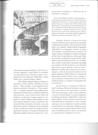 nhou um personagem brasileiro, o Zé Carioca, c
o MoMA organizou o Bmzil Builds. E os brasilei-
ros exportaram para os Estados Un idos a atriz/
bailari na Carmen Mirancta (1909-1955) e BmziL
Bu.ilds para o mundo [Segawa l983al.
Bnnil Builds resgatava algumas imagens es-
quecidas e muitas inéditas. Dividida em duas
partes- "obras antigas", com fotogTafias da ar-
quitetura colonial e do Império, e "obras moder-
nas"-, Goodwin organizou uma publicação de
arquitetura brasileira q ue os próprios brasileiros
desconheciam , como testemunhava Mário de
Andrade. A ordenaç;:-LO "antigo/moderno" revi-
gorava a relação tradição/ rrwdernidade no d is-
curso que se instaurava entre os arquitetos mo-
dernos do Rio de Janeiro. Goodwin , como um
observador externo, enfatizava certas conquistas
de que a média dos arquitetos brasileiros não se
apercebia. Tomando o exemplo do Ministério da
Educação c Saúde (então em construção) , o nor-
, Biblioteca Joaquim Cardozo 1
l CAC- UFPE I Modernidade Corrente • 101
te-americano reconhecia a influência de Le
Corbusicr e comentava:
Nele a sua influência reflete-se acentuadame nte, o
mais importante porém é que aí se manifestam livres a
imaginação do desenho e a condenação da velha trilha
oficial. Enquanto o clássico dos ed ifícios Federais de
W<lshington, o arqueológico da Academia Re<1l de Lon-
dres e o clássico nazista de Munich dominam triunhm-
tcs, o Brasil teve a cor<1gem ele quebrar a rotina e tomar
um rumo novo tendo colllo resultado pode r o Rio or-
gulh<lr-se dt> possuir os m<1is belos edifícios públ icos do
continente ame ricano [Gooclwin 1943, p. 91 ].
Goodwin chamava a atenção das várias
verLentes modernas que se praücavam no Brasil:
a influência germânica na Escola Normal de Sal-
vador Lver capítulo "Modernidade Pragmática
I922-1943"] ou a linguagem "pesada" (no dizer
ele Goodwin) e pretensiosamente moderna, de
origem italiana, da Biblioteca Pública Municipal
de São Paulo (hoje Biblioteca Municipal Mário
de Andrade), projetada porJacques Pilon (1905-
l9b~ ) e Francisco Mat.arazzo Neto (rn. ern l~HO);
mas a ênfase recaiu sobre a p"rodução vinculada
aos arquitetos do Rio de Janeiro, com destaque
(pelo menos quatro páginas a cada um) para o
Minist{:rio da Educação c Saúde (Lucio Costa c
equipe), a sede da Associação Brasileira de Im-
prensa (Marcelo e Milton Roberto) , a Estação de
Hidroaviões (Atílio Correia Lima e equipe) , a
casa CavalcanLi, o Grande Hotel de Ouro Preto,
a Obra do Berço c o conjunto da Pampulha (Os-
car Niemeyer).
Em São Paulo, o "complexo de iníeriori-
dade" citado por Mário ele Andrade se transmu-
taria num exercício de auto-estima e imensu-
rável auto-valorização, tendo como argumento
o sucesso de JJrazíllJuíLds. Umjovem arquiteto,
Léo Ribeiro de Moraes (1912-1978) , cobrava do
poder público ("cabe ao Estado eslimuhu o de-
senvolvimento da arquitetura") maior conside-
ração para com os arquiletos de prática privada,
em detrimento das repartições públicas presas
a "rotinas" pouco criativas rMoracs 1944] . O Es-
tado era definitivamente o maior mecenas des-
sa arquitetura tão elogiada no exterior.
 