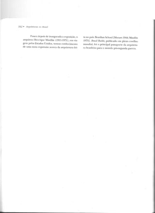 702 • Arqu ire/1uas 110 Rrasi!
Pouco depois de inaugurada a exposição, o
arquiteLo Henrique Mindlin (1911-1971), em via-
gem pelos Estados Unidos, tomou conhecimento
cte u ma nova expressão acerca da arqu itetura fei-
ta no país: Brazilian School [Moraes 1944; Minctlin
1975]. /Jmzil Buil,ds, publicado em pleno conOiLo
mundial, fo i o principal passaporte da arquiteLU-
ra brasileira para o mundo pós-segunda guerra.
 