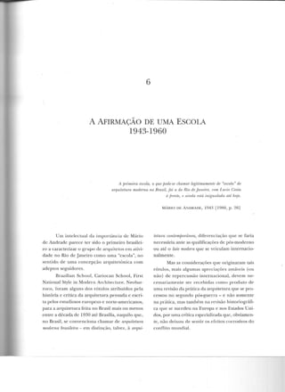 6
A AFIRMAÇÃO DE UMA ESCOLA
1943-1960
A jJrimeira escola, o que fJode-se chamaT legitimamente de "escola" de
aTquitetum modeTna no Bmsil, f oi a do Rio de faneim, mrn I.w:io Costa
à jTenle, rt ainda r!slá ini!fUalada até hoje.
Um intelectual da importância de Mário
de Andrade parece ter sido o primeiro brasilei-
ro a caracterizar o grupo ele arquitetos em ativi-
dade no Rio ele .Janeiro como uma "escola", no
sentido ele uma concepção arquitetônica com
adeptos seguidores.
Brazilian School, Cariocan School, First
National Style in Modern Arch itecture, Neob<tr-
roco, foram alguns dos rótulos atribuídos pela
história c crítica ela arquitetura pensada e escri-
ta pelos estudiosos europeus e norte-americanos,
para a arquitetura feita no Brasil mais ou menos
entre a década ele 1930 até Brasília, naquilo que ,
no Brasil, se convenciona chamar ele aTquitetura
morlenw bn1sileira - em distinção, talvez, à aTqui-
M.ÁRIO DE A NDRADE, 1943 [ 1980, p. 26)
tetum contemjJorânea, diferenciação que se faria
n ecessária ante as qualificações ele pós-moderno
ou até o late mode-rn que se veiculam internacio-
nalmente.
Mas as considerações que originaram tais
rótulos, mais algumas apreciações amáveis (ou
não) ele repercussão internacional, devem ne-
cessariamente ser recebidas como produto de
uma revisão da prática da arquitetura que se pro-
cessou no segundo pós-guerra- e não somente
na prática, mas também na revisão historiográfi-
ca que se sucedeu na Europa e nos Estados Uni-
dos, por uma crítica especializada que, obviamen-
te, não deixou de sentir os efeitos corrosivos elo
con niLo mundial.
 