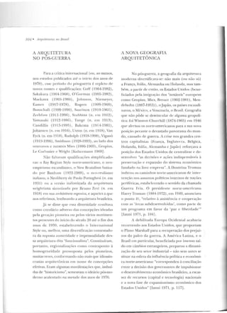 701 • Arquiteturas 110 Brasil
A ARQUITETURA
NO PÓS-GUERRA
Para a crítica internacional (ou , ao menos,
nos estudos publicados até o início dos anos de
1970), esse períod o do pós-guerra é re pleto ele
novos nom es c qualificações: Goff ( 1904-1982),
Sakakura (1904-1968), O'Go rman (1905-1982),
Maekawa (1905-198{)) , J ohnson, Niemeyer,
Eames (1907-1978) , Rogers (1909-1969),
Bun sch aft (1909-1990), Saarinen (1910-1961) ,
Zerhf11ss (191 1-1996) , Slllubins (n. em 1912),
Yamasaki (1912-1986), Tange (n. em 1913),
Candillis (1913-1995), Bakcma (1914-1981),
Johansen (n. e m 19 16), Utzon (n. em 1918), Van
Eyck (n. em 1918) , Rudolph (1918-1998), Viganõ
(1919-1996), Smithson (1928-1993), ao b elo dos
veteranos c mestres Mies (1886-1969), Gropius,
Le Corbusier e ' "'right [Kulterrnann 1969] .
Não faltavam qualificaç;ôes simplificado-
ras: o Bay Region Stylc norte-americano, o neo-
e mpirismo escandinavo, o New Brutalism batiza-
d o por Banham (1922-1988), o nco-realismo
italiano, o Neolihcrty de Paulo Portoghesi (n. em
1931) ou a versão italianizada da arqui tetura
wrightiana sintctizad::t por Bruno Zevi (n. em
1918) em sua an:hilettum organica, e aqueles a que
nos referimos, lembrando a arquiteLUra brasileira.
Júse disse q ue essa diversidade resultava
como corolário adverso das concepções ideadas
pela geração pioneira ou pelos vários movimen-
tos presentes do início do século 20 até o fim dos
a nos ele 1 9~0 , estabe lecendo o lnternational
Style ou, melhor, uma diversificação contestado-
ra ela suposta austeridade e impessoalidade des-
sa arquitetura dita "funcioualista". Constituíram,
portanto, regionalizações como con traponto à
h omogeneidade pressuposta pelos p ioneiros,
muitas vezes, conformando não mais que idiossin-
crasias arquitetônicas em nome de concepções
efetivas. Eram algumas manifestações CJUe, imbuí-
das de "historicismo", semeavam o icleário pós-mo-
derno acalentado na metade dos anos de I970.
A NOVA GEOGRAFIA
ARQUITETÔNICA
No pós-guerra, a geo?;mfia da arqu itetu ra
m oderna diversifi cava-se: não mais (ou não só)
a França, Jtália, Alemanha ou llol<tnda, 111as tam-
bém , a partir de então, os Estados Uniclos (bene-
ficiados pela im igração dos "notáveis" europeus
corno Gropius, Mies, Rreuer (1902-1981), Men-
delsohn (1887-1953)), oJ apão, os países escandi-
uavos, o México, a Venezucb-1, o Brasil. Geog-rafia
que não pôde se clesvincnlar de alguma geopolí-
tica: foi Winston Churchill (1874-1965) em 1946
qne alertou os uorte-american os p ara a su a nova
posiç:ão perante o devastado panorama elo mun-
do, causado de guerra. A crise nos gran des cen-
tros capital i sta~ (França, Tngla le r ra, Bélgica,
Holanda, Itália, Alemanha c .Japão) reforçava a
posição dos Estados Unidos de centralizar e de-
senvolver "as decisões e açôes in d ispensáveis à
p reservação e expan são do sistema econômico
funclaclo na livre empresa". A Doutrina T ruman
indicou o~ caminhos norte-americanos ele inter-
venção nos assuntos políticos internos de nações
pe riféricas, estabc lccenclo o sentido da chamada
Guerra Fri a. O presiclen te norte-americano
IIarryTruman (1884-1972), em 1949, anunciava
o pomo IV, "relativo à assistência e cooperação
com as 'áreas subdest>nvolvidas', com o parte de
u m program a em favor da 'paz c Hherdade"'
Llanni 1971, p. 104] .
A debilitada Europa Ocidental acabaria
reco1-rendo aos Estados Uuiclos, que proporiam
o Plauo Marshall para a recuperação dos p rejuí-
zos do palco ela g uerra. A América Latina, e o
Brasil em part icular, beneficiada por imenso sal-
do em câmbios estrangeiros, preparou a dinami-
zação de seu seto r industrial - não sem an tes se
situar na esfera da influência política e econômi-
ca norte-americana: "corrcspondeu à conciliação
entre a decisão dos govcrnauLes d e impulsionar
o d esenvolvimento econômico brasileiro, a escas-
sez de recursos (capital e tecn ologia) n acionais
e a nova fase de expansionismo econômico dos
Estados U nidos" [lanni 197 1, p. 117].
 