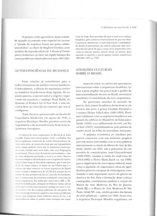 O próprio (;IAM apercebe-se dessa realida-
de quando recomenda trato especial no tocante
<1 "atitude do arquiteto fren te aos países subde-
~enlolvdos", no dizer de Siegfried Gicdion , num
prefácio da segunda edição de ; Decade ofConlun-
pomTy An:hiti'Ctu:re, ao fazer um r(tpiclo balanço dos
novos problemas cristali1.aclos nos anos 1947-1951.
AUTOCONSCIÊNCIA DA MUDANÇA
Essas relaçôes j á co ntribuíam para o
redirecionamento da política externa brasileira.
Colatcralmen te, a difusão da arquitetura moc!cr-
na brasileira benefi ciou-se dessa ligação. No ca-
pítulo anterior, comentei :;obre a origem c reper-
cussão da exposição c catálogo Rraúl Builds, do
~1useurn of Modcrn An of New York, c essa ini-
ciaftva àeve :>tr ·mseúà d. Y) <:on .e';(...0 (.<.:. 1..)'a se
configuro u.
N um d iscurso p ronunciado na Escola de
Engenha ria Mackenzie em agosto de I ~.J4!), o
arquiteto H enrique Mind lin prestava co11tas d a
importância c da auto-suficiên cia dessa nova ar-
quitetura emergente:
O roteiro da nova arquiteLura n o Brasil j:1se acha
traçado. Como nos ouLros países, ondt> o trabalho dos
bon, arquitetos. evoluindo do estrito fullcionalismo de
'lHe ano~ alr{IS, se c:wacteriza hojt> por 11111 regionalismo
-....<dio, assim também entre nós o.~ arquitetos emancipa-
dos estiio criando uma nova visáo, uma uol'a li nguagem
o~.rqu i telural. Não se trat:·l ele estreito nacionalismo, c sim
•~e uma adaptação prorunda à terra e ao meio. Dentro
óa mais completa identificação com o espírito da época,
,obre a base larga d e liberdade espiritual. C]ue é uma u·a-
;'to da nossa cultura, ao sopro ele um lirismo que é o
re1lexo ela alma coletiva, os n ovos arquiLetos elo Brasil
C"'..J.o criando a arqu itetura elo sol. Do sol, porque foi uo
~n1do do fato pri mário da luz no controle da insolação,
uc: 'e assen t(lram as primeiras realízaçôcs concretas da
o s-a arquíLcLura. Foi assim que nasceram a rBl, o Mi-
·.-·t:rio ela Educação, a Estação de Hidros e tantas outras
cbf'.._, que a crítica internacional consagrou como a PSCO-
zsileira. Foi ela con~osa aplicação de um ponto de
" t;.,. intransigen temente orgàn ico aos nossos proble mas
kx.-'i~. que surgiram esses edifícios che ios d e luz c ar
a.puntados em Lodos os países como exemplo aos arqui-
A Afirmaçào de 111110 F.scola • 105
tetos d e hoje. Esse prestígio de que se dourou a cultura
brasileira, pelo consenso internacional de que tais obras
consliLuc m atualmen te a mais importan te co ntribuiçüo
do Brasil ao p<~ trilll ôni o da cultura uni versal, esse reco-
n hecimento I!;Cral de <tue a nossa nova arqu itetu ra in te-
ressa ao mundo ínLciro, clcvc·m servir, ao me nos, para
apon tar o camin ho a q ttcm (]ueíra estudar ar(] uit<' tltra
lMindliu 1975, p. 172].
ATENÇÕES CULTURAIS
SOBRE O BRASIL
Antes de entrar no mérito das apreciaçôes
interuacionais sohre a arquilc tura brasileira, va-
leria a pena ampliar um pouco mais o guadm da
internacionalização da arte no Brasil, ocorrência
sim ultânea ü o msoliclação da n ova arquitetura.
No panorama m undial d o período da
guerra, dois nomes brasileiros d estacavam-se no
cenário das artes: o p in tor Cândido Porünar·I e
o músico Heitor Villa-Lobos ( 1887-1959). Poni-
nari colaborou com os arqu itetos brasileiros nos
painéis do edifício elo Ministério da Educação e
Saúde (1945) c no edifício-sede da ONU e m No-
va York (1957), n otabilizando-se pe la pin tura de
cunho social, na trilha do muralismo mexicano.
A p L~j ança econômica no imedia to pós-
guerra concorreu com um ambien te prop ício
para um maior in tercâmbio com as artes plásticas
internacion ais: a criação do Mu seu de Arte de São
Paulo (MASP) em ]947, sob o patrocínio do em-
presário de comunicações, Assis Ch ateaubriand
(1892-1968) , ens~j ou a vind a do casal Lina Bo
(1914-1992) e Pietro Maria Bardi (n. em 1900)
para a organização do novo espaço cultural, assim
como a aquisição de impo rtantes obras de signi-
ficativos pintores europeus de várias épocas, cons-
tituindo o mais importante acervo do gênero na
América do Sul. Para a formação dessa cultura
cosmopolita, contribuíram também a criação do
.:vfuseu rle Arte Moderna rlo Rio de J an eiro
(MAM/ HJ) e o Museu de Arte Mode rna de São
Paulo (MAM/ SP- este, núcleo gerador das bienais
de a rtes plásticas) -ambos em 1948. Nesse a no,_
o a rquiteto Hen rique Mindlin organizava, no
 