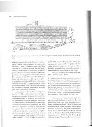 106 • Arquitelurtts no Brasil
...~ .......
70.1ffonso Eduanlo Rcidy: proposta de muS("ll com planta triangular na avenida l';llllista, São Paulo, inicio da década ele
1950.
salão do pioneiro ed ifício do Ministério da Edu-
cação e Saúde, uma exposição do emergente
Alexander Calder (1898-1976) , assim como dois
anos depois, a exposição do suíço Max Bill (1908-
1996) no MASP influenciaria Locia uma geração de
jovens artistas concrelistas brasileiros. O evento
culminante dessa rápida fermentação foi a Bienal
Inrernacional de Artf'S Plásticas de São Paulo, rea-
lizada pela primeira vez em 1951 , gesto eloqüen-
te e mecênico do industrial Francisco .Matarazzo
Sobrinh o (1898-1977) -típico capitão-de-i ndús-
tria produzido pelo esforço da imigração italiana
em busca de fortun a em novas terras, acolhido
pelo febril arnbiente de São Paulo.
A segu nda edição da llien al, inaugurada
em fins de 1953, concorreu tam bém com os pre-
para tivos dos festejos do quarto centenário da
fu ndação ela cidade de São Paulo (no ano seguin-
te) constituindo o cenário adequado para pr~je­
tar, em definitivo, o evento entre os grandes acon-
tecimentos in ternacionais no mu ndo elas artes
plásticas e arquitetura. Durante as primeiras Bie-
nais, para o Brasil acorreram críticos, historiado-
res de arte e arquiteros internacionais, amplian-
do o circuito de d ivulgação da atividade artística
e arquite tônica e m curso no país. Giedion, Gro-
pius, Pani (1911-1993), Sakakura, Aalto, Sert
(1902-1983), Rog-e rs, Breu er, entre outros, por
aqui passaram como membros do júri das Bienais
ou participantes em even tos. Ao que se saiba, a
primeii-a premiação internacional concedida a
Le Corbusier foi numa Bienal de São Paulo.
O crítico b rasileiro Mário Pedrosa (1900-
1981) observou que a Bienal
[...] cedo extr avasou de nossas fronteiras, e atraindo a
ate nção dos meios artísticos dos países vizinhos, p ermi-
tiu q ue se intensificasse o intercâmbio cultural entre o
Brasil e as n:~ çõcs latino-americanas. E sol.HT esses p::tí-
ses, mesmo os ma is remotos e isolados, exerceu ames-
ma influência que sobre os centros regionais elo Brasil.
Na época d as bienais, São Paulo tornava-se, com deito,
um centro vivo de contalO c inte•·câmbio de impressões
e idéias cnrre críticos e artistas do mundo, mas sobre-
tudo da América Latina [Pedrosa 1973, pp. 9-lüj.
Esse contexto é parcialmente explicador
da repercussão do Brasil no ambiente das artes
plásticas em geral e, em particular, da arquitetu-
ra no panorama mundial. Oscar Nicmeyer era
lançado como o grande arquiteto, ombro a om-
bro com os "notáveis" dos países desenvolvidos.
Lucio Costa, Affonso Eduardo Rcidy, irmãos
Roberto , Rino Levi, Roberto Burle Marx, Sérgio
Bcrnardes (n. em 1919), Oswaldo Bratke, Jorge
Moreira, Grcgori Warchavchik e outros tornam-
 