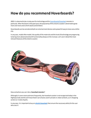 How do you recommend Hoverboards?
2020 it isdeemedtobe a luckyyearfor technologyandfor hoverboards/hoverkart monsterin
particular.Afterthe boominthe past year,the popularityof thiselectricscooterisdestinedtogrow
more and more and to thrill adultsandchildren.
Hoverboardscan be consideredbothanentertainmentdevice andapowerful waytomove aroundthe
city.
In anycase, model aftermodel,the qualityof the materialsandthe level of technologyare progressing
to beingmore advancedandwithfunctionalityalwaysonthe increase.Let'ssee indetailthe most
relevantfeaturesof the electricscooter.
How andwhere youcan ride a hoverkart monster?
Althoughitisseenmore andmore frequently,the hoverkartscooterisnotrecognizedtodayinthe
HighwayCode andthiswill meanthatit can onlybe usedinprivate or urbancontexts,asin shopping
centersor inside of parks.
In anycase, itis importanttobuy an electrichoverkart that ensure the necessarysafetyforthe user
whousesit.
 