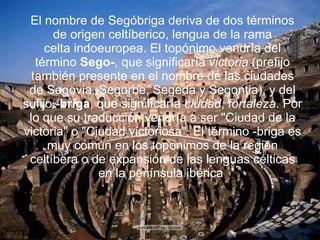 El nombre de Segóbriga deriva de dos términos de origen celtíberico, lengua de la rama celta indoeuropea. El topónimo vendría del término  Sego- , que significaría  victoria  (prefijo también presente en el nombre de las ciudades de Segovia, Segorbe, Segeda y Segontia), y del sufijo  -briga , que significaría  ciudad ,  fortaleza . Por lo que su traducción vendría a ser "Ciudad de la victoria" o "Ciudad victoriosa". El término -briga es muy común en los topónimos de la región celtíbera o de expansión de las lenguas célticas en la península ibérica  