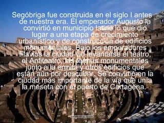Segóbriga fue construida en el siglo I antes de nuestra era. El emperador Augusto la convirtió en municipio latino lo que dio lugar a una etapa de crecimiento urbanístico y de construcción de edificios monumentales. Bajo los emperadores Flavios la ciudad vio levantarse el teatro, el Anfiteatro, las termas monumentales junto a la ermita y otros edificios que están aún por descubrir. Se convirtió en la ciudad más importante de la vía que unía la meseta con el puerto de Cartagena.   