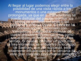 Al llegar al lugar podemos elegir entre la posibilidad de una visita rápida a los monumentos o una estancia más prolongada, ya que en sus alrededores se puede disfrutar del paisaje, admirar los restos de canteras romanas o del santuario a la diosa Diana. Si deciden la primera opción, tómenselo con tranquilidad pues podrán disfrutar de cuatro grandes edificios romanos como son el teatro, el Anfiteatro, el Foro y las termas. Si desean disfrutar un poco más, a tres kilómetros se encuentra la localidad de Saelices, que por supuesto, está totalmente influenciado por la cercanía de este gran conjunto monumental romano 