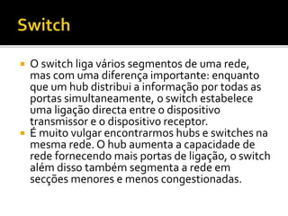  O switch liga vários segmentos de uma rede, 
mas com uma diferença importante: enquanto 
que um hub distribui a informação por todas as 
portas simultaneamente, o switch estabelece 
uma ligação directa entre o dispositivo 
transmissor e o dispositivo receptor. 
 É muito vulgar encontrarmos hubs e switches na 
mesma rede. O hub aumenta a capacidade de 
rede fornecendo mais portas de ligação, o switch 
além disso também segmenta a rede em 
secções menores e menos congestionadas. 
 