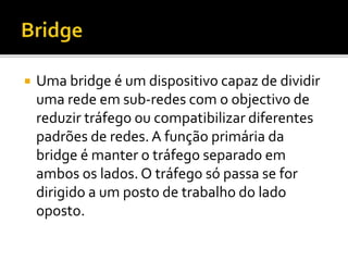  Uma bridge é um dispositivo capaz de dividir 
uma rede em sub-redes com o objectivo de 
reduzir tráfego ou compatibilizar diferentes 
padrões de redes. A função primária da 
bridge é manter o tráfego separado em 
ambos os lados. O tráfego só passa se for 
dirigido a um posto de trabalho do lado 
oposto. 
 