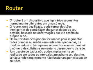  O router é um dispositivo que liga vários segmentos 
normalmente diferentes em uma só rede. 
 O router, uma vez ligado, pode tomar decisões 
inteligentes de como fazer chegar os dados ao seu 
destino, baseado nas informações que ele obtém da 
própria rede. 
 Os routers também podem ser usados para segmentar 
redes grandes ou médias em redes mais pequenas, de 
modo a reduzir o tráfego nos segmentos e assim diminuir 
o número de colisões e aumentar o desempenho da rede. 
 Um pacote de dados não pode simplesmente ser 
replicado em todos os intervalos até achar o seu destino, 
senão a rede simplesmente não funcionará por excesso de 
colisões. 
 