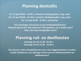Di. 12 april 20.00 – 22.00 u. (voedsel, kleding/spullen, zorg, auto)
Do. 21 april 20.00 – 22..00 u. (voedsel, kleding/spullen, zorg, auto)
Do. 15 sept 20.00 – 22.00 u. (evaluatie)
Planning deelcafés
Planning ruil- en deelfeesten
Om ervaringen uitwisselen tussen deelinitiatiefnemers:
Waarom doe je het? Hoe loopt het? Wie bereik je, en in welke mate?
Wat is de maatschappelijke winst?
Zaterdag 14 mei 13.30 -16.30 u.
Zaterdag 19 nov 13.30 – 16.30 u.
Hoe kunnen online deelplatformen maar ook weggeefwinkels en andere
sociale initiatieven, een bijdrage leveren aan de zelfredzaamheid van
wijkbewoners?
 