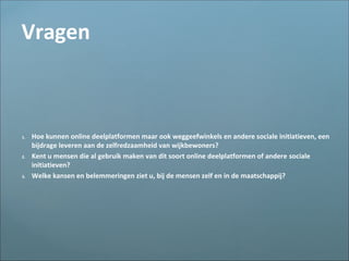 Vragen
1. Hoe kunnen online deelplatformen maar ook weggeefwinkels en andere sociale initiatieven, een
bijdrage leveren aan de zelfredzaamheid van wijkbewoners?
2. Kent u mensen die al gebruik maken van dit soort online deelplatformen of andere sociale
initiatieven?
3. Welke kansen en belemmeringen ziet u, bij de mensen zelf en in de maatschappij?
 
