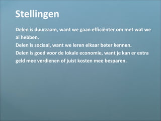 Stellingen
Delen is duurzaam, want we gaan efficiënter om met wat we
al hebben.
Delen is sociaal, want we leren elkaar beter kennen.
Delen is goed voor de lokale economie, want je kan er extra
geld mee verdienen of juist kosten mee besparen.
 