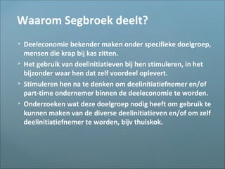 Waarom Segbroek deelt?
 Deeleconomie bekender maken onder specifieke doelgroep,
mensen die krap bij kas zitten.
 Het gebruik van deelinitiatieven bij hen stimuleren, in het
bijzonder waar hen dat zelf voordeel oplevert.
 Stimuleren hen na te denken om deelinitiatiefnemer en/of
part-time ondernemer binnen de deeleconomie te worden.
 Onderzoeken wat deze doelgroep nodig heeft om gebruik te
kunnen maken van de diverse deelinitiatieven en/of om zelf
deelinitiatiefnemer te worden, bijv thuiskok.
 