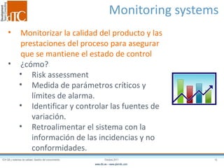 Monitoring systems  Monitorizar la calidad del producto y las prestaciones del proceso para asegurar que se mantiene el estado de control ¿cómo? Risk assessment Medida de parámetros críticos y límites de alarma. Identificar y controlar las fuentes de variación. Retroalimentar el sistema con la información de las incidencias y no conformidades. 