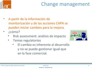 Change management  A partir de la información de monitorización y de las acciones CAPA se pueden iniciar cambios para la mejora. ¿cómo? Risk assessment: análisis de impacto Temas regulatorios El cambio es inherente al desarrollo y no se puede gestionar igual que en la fase comercial. 