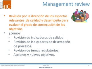 Management review  Revisión por la dirección de los aspectos relevantes  de calidad y desempeño para evaluar el grado de consecución de los objetivos. ¿cómo? Revisión de indicadores de calidad Revisión de indicadores de desempeño de procesos. Revisión de temas regulatorios Acciones y nuevos objetivos. 
