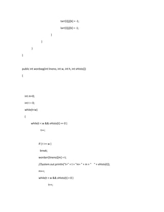 tarr[i][j][k] = -1;
larr[i][j][k] = -1;
}
}
}
}
public int wordseg(int lineno, int w, int h, int vHisto[])
{
int m=0;
int t = 0;
while(t<w)
{
while(t < w && vHisto[t] == 0 )
t++;
if ( t >= w )
break;
wordarr[lineno][m] = t;
//System.out.println("t=" + t + "m= " + m + " " + vHisto[t]);
m++;
while(t < w && vHisto[t] > 0 )
t++;
 