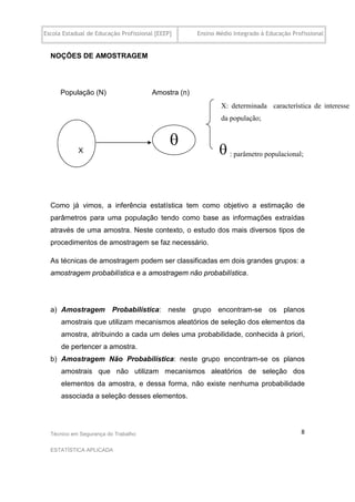 Escola Estadual de Educação Profissional [EEEP]      Ensino Médio Integrado à Educação Profissional


  NOÇÕES DE AMOSTRAGEM




      População (N)                    Amostra (n)
                                                             X: determinada característica de interesse
                                                             da população;


                                              
            X                                                : parâmetro populacional;


  Como já vimos, a inferência estatística tem como objetivo a estimação de
  parâmetros para uma população tendo como base as informações extraídas
  através de uma amostra. Neste contexto, o estudo dos mais diversos tipos de
  procedimentos de amostragem se faz necessário.

  As técnicas de amostragem podem ser classificadas em dois grandes grupos: a
  amostragem probabilística e a amostragem não probabilística.




  a) Amostragem Probabilística: neste grupo encontram-se os planos
      amostrais que utilizam mecanismos aleatórios de seleção dos elementos da
      amostra, atribuindo a cada um deles uma probabilidade, conhecida à priori,
      de pertencer a amostra.
  b) Amostragem Não Probabilística: neste grupo encontram-se os planos
      amostrais que não utilizam mecanismos aleatórios de seleção dos
      elementos da amostra, e dessa forma, não existe nenhuma probabilidade
      associada a seleção desses elementos.




  Técnico em Segurança do Trabalho                                                        8

  ESTATÍSTICA APLICADA
 