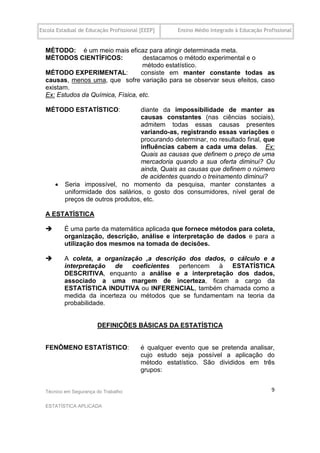 Escola Estadual de Educação Profissional [EEEP]     Ensino Médio Integrado à Educação Profissional


  MÉTODO: é um meio mais eficaz para atingir determinada meta.
  MÉTODOS CIENTÍFICOS:             destacamos o método experimental e o
                                   método estatístico.
  MÉTODO EXPERIMENTAL:            consiste em manter constante todas as
  causas, menos uma, que sofre variação para se observar seus efeitos, caso
  existam.
  Ex: Estudos da Química, Física, etc.

  MÉTODO ESTATÍSTICO:               diante da impossibilidade de manter as
                                    causas constantes (nas ciências sociais),
                                    admitem todas essas causas presentes
                                    variando-as, registrando essas variações e
                                    procurando determinar, no resultado final, que
                                    influências cabem a cada uma delas. Ex:
                                    Quais as causas que definem o preço de uma
                                    mercadoria quando a sua oferta diminui? Ou
                                    ainda, Quais as causas que definem o número
                                    de acidentes quando o treinamento diminui?
         Seria impossível, no momento da pesquisa, manter constantes a
          uniformidade dos salários, o gosto dos consumidores, nível geral de
          preços de outros produtos, etc.

  A ESTATÍSTICA

         É uma parte da matemática aplicada que fornece métodos para coleta,
          organização, descrição, análise e interpretação de dados e para a
          utilização dos mesmos na tomada de decisões.

         A coleta, a organização ,a descrição dos dados, o cálculo e a
          interpretação de coeficientes pertencem à ESTATÍSTICA
          DESCRITIVA, enquanto a análise e a interpretação dos dados,
          associado a uma margem de incerteza, ficam a cargo da
          ESTATÍSTICA INDUTIVA ou INFERENCIAL, também chamada como a
          medida da incerteza ou métodos que se fundamentam na teoria da
          probabilidade.


                       DEFINIÇÕES BÁSICAS DA ESTATÍSTICA
  .

  FENÔMENO ESTATÍSTICO:                  é qualquer evento que se pretenda analisar,
                                         cujo estudo seja possível a aplicação do
                                         método estatístico. São divididos em três
                                         grupos:


  Técnico em Segurança do Trabalho                                                       9

  ESTATÍSTICA APLICADA
 