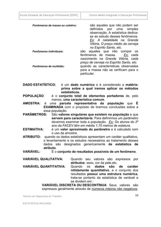 Escola Estadual de Educação Profissional [EEEP]         Ensino Médio Integrado à Educação Profissional


          Fenômenos de massa ou coletivo:                são aqueles que não podem ser
                                                         definidos por uma simples
                                                         observação. A estatística dedica-
                                                         se ao estudo desses fenômenos.
                                                         Ex: A natalidade na Grande
                                                         Vitória, O preço médio da cerveja
                                                         no Espírito Santo, etc.
          Fenômenos individuais:                  são aqueles que irão compor os
                                                  fenômenos de massa.            Ex: cada
                                                  nascimento na Grande Vitória, cada
                                                  preço de cerveja no Espírito Santo, etc.
          Fenômenos de multidão:                  quando as características observadas
                                                  para a massa não se verificam para o
                                                  particular.


  DADO ESTATÍSTICO:      é um dado numérico e é considerado a matéria-
                         prima sobre a qual iremos aplicar os métodos
                         estatísticos.
  POPULAÇÃO:       é o conjunto total de elementos portadores de, pelo
                   menos, uma característica comum.
  AMOSTRA: é uma parcela representativa da população que É
              EXAMINADA com o propósito de tirarmos conclusões sobre a
              essa população.
  PARÂMETROS: São valores singulares que existem na população e que
                   servem para caracterizá-la. Para definirmos um parâmetro
                   devemos examinar toda a população. Ex: Os alunos do 2º
                   ano da FACEV têm em média 1,70 metros de estatura.
  ESTIMATIVA:      é um valor aproximado do parâmetro e é calculado com
                   o uso da amostra.
  ATRIBUTO: quando os dados estatísticos apresentam um caráter qualitativo,
              o levantamento e os estudos necessários ao tratamento desses
              dados são designados genericamente de estatística de
              atributo.
  VARIÁVEL:        É o conjunto de resultados possíveis de um fenômeno.

  VARIÁVEL QUALITATIVA:       Quando seu valores são expressos por
                              atributos: sexo, cor da pele,etc.
  VARIÁVEL QUANTITATIVA:      Quando os dados são de caráter
                              nitidamente quantitativo, e o conjunto dos
                              resultados possui uma estrutura numérica,
                              trata-se portanto da estatística de variável e
                              se dividem em :
            VARIÁVEL DISCRETA OU DESCONTÍNUA: Seus valores são
            expressos geralmente através de números inteiros não negativos.

  Técnico em Segurança do Trabalho                                                          10

  ESTATÍSTICA APLICADA
 