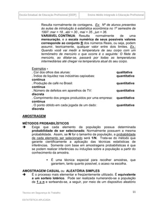 Escola Estadual de Educação Profissional [EEEP]   Ensino Médio Integrado à Educação Profissional


                 Resulta normalmente de contagens. Ex: Nº de alunos presentes
                 às aulas de introdução à estatística econômica no 1º semestre de
                 1997: mar = 18 , abr = 30 , mai = 35 , jun = 36.
                 VARIÁVEL CONTÍNUA: Resulta              normalmente    de    uma
                 mensuração, e a escala numérica de seus possíveis valores
                 corresponde ao conjunto R dos números Reais, ou seja, podem
                 assumir, teoricamente, qualquer valor entre dois limites. Ex.:
                 Quando você vai medir a temperatura de seu corpo com um
                 termômetro de mercúrio o que ocorre é o seguinte: O filete de
                 mercúrio, ao dilatar-se, passará por todas as temperaturas
                 intermediárias até chegar na temperatura atual do seu corpo.

          Exemplos -
          . Cor dos olhos das alunas:                                    qualitativa
          . Índice de liquidez nas indústrias capixabas:                 quantitativa
          contínua
          . Produção de café no Brasil:                                  quantitativa
          contínua
          . Número de defeitos em aparelhos de TV:                       quantitativa
          discreta
          . Comprimento dos pregos produzidos por uma empresa:           quantitativa
          contínua
          . O ponto obtido em cada jogada de um dado:                    quantitativa
          discreta

  AMOSTRAGEM

  MÉTODOS PROBABILÍSTICOS
     Exige que cada elemento da população possua determinada
      probabilidade de ser selecionado. Normalmente possuem a mesma
      probabilidade. Assim, se N for o tamanho da população, a probabilidade
      de cada elemento ser selecionado será 1/N. Trata-se do método que
      garante cientificamente a aplicação das técnicas estatísticas de
      inferências. Somente com base em amostragens probabilísticas é que
      se podem realizar inferências ou induções sobre a população a partir do
      conhecimento da amostra.

                         É uma técnica especial para recolher amostras, que
                          garantem, tanto quanto possível, o acaso na escolha.

  AMOSTRAGEM CASUAL ou ALEATÓRIA SIMPLES
     É o processo mais elementar e freqüentemente utilizado. É equivalente
      a um sorteio lotérico. Pode ser realizada numerando-se a população
      de 1 a n e sorteando-se, a seguir, por meio de um dispositivo aleatório


  Técnico em Segurança do Trabalho                                                    11

  ESTATÍSTICA APLICADA
 