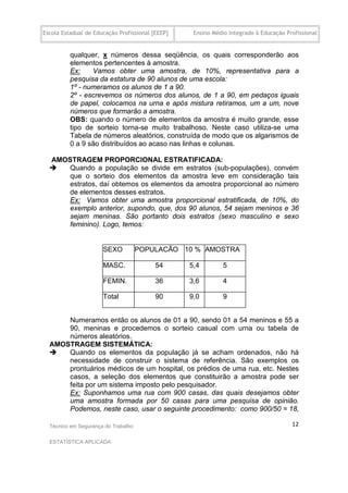 Escola Estadual de Educação Profissional [EEEP]    Ensino Médio Integrado à Educação Profissional


          qualquer, x números dessa seqüência, os quais corresponderão aos
          elementos pertencentes à amostra.
          Ex:    Vamos obter uma amostra, de 10%, representativa para a
          pesquisa da estatura de 90 alunos de uma escola:
          1º - numeramos os alunos de 1 a 90.
          2º - escrevemos os números dos alunos, de 1 a 90, em pedaços iguais
          de papel, colocamos na urna e após mistura retiramos, um a um, nove
          números que formarão a amostra.
          OBS: quando o número de elementos da amostra é muito grande, esse
          tipo de sorteio torna-se muito trabalhoso. Neste caso utiliza-se uma
          Tabela de números aleatórios, construída de modo que os algarismos de
          0 a 9 são distribuídos ao acaso nas linhas e colunas.
  .
  .AMOSTRAGEM PROPORCIONAL ESTRATIFICADA:
      Quando a população se divide em estratos (sub-populações), convém
       que o sorteio dos elementos da amostra leve em consideração tais
       estratos, daí obtemos os elementos da amostra proporcional ao número
       de elementos desses estratos.
       Ex: Vamos obter uma amostra proporcional estratificada, de 10%, do
       exemplo anterior, supondo, que, dos 90 alunos, 54 sejam meninos e 36
       sejam meninas. São portanto dois estratos (sexo masculino e sexo
       feminino). Logo, temos:


                      SEXO           POPULACÃO 10 % AMOSTRA

                      MASC.               54      5,4         5

                      FEMIN.              36      3,6         4

                      Total               90      9,0         9


      Numeramos então os alunos de 01 a 90, sendo 01 a 54 meninos e 55 a
      90, meninas e procedemos o sorteio casual com urna ou tabela de
      números aleatórios.
  AMOSTRAGEM SISTEMÁTICA:
     Quando os elementos da população já se acham ordenados, não há
      necessidade de construir o sistema de referência. São exemplos os
      prontuários médicos de um hospital, os prédios de uma rua, etc. Nestes
      casos, a seleção dos elementos que constituirão a amostra pode ser
      feita por um sistema imposto pelo pesquisador.
      Ex: Suponhamos uma rua com 900 casas, das quais desejamos obter
      uma amostra formada por 50 casas para uma pesquisa de opinião.
      Podemos, neste caso, usar o seguinte procedimento: como 900/50 = 18,

  Técnico em Segurança do Trabalho                                                     12

  ESTATÍSTICA APLICADA
 