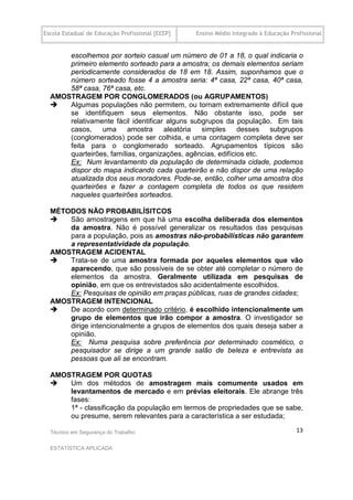Escola Estadual de Educação Profissional [EEEP]   Ensino Médio Integrado à Educação Profissional


      escolhemos por sorteio casual um número de 01 a 18, o qual indicaria o
      primeiro elemento sorteado para a amostra; os demais elementos seriam
      periodicamente considerados de 18 em 18. Assim, suponhamos que o
      número sorteado fosse 4 a amostra seria: 4ª casa, 22ª casa, 40ª casa,
      58ª casa, 76ª casa, etc.
  AMOSTRAGEM POR CONGLOMERADOS (ou AGRUPAMENTOS)
     Algumas populações não permitem, ou tornam extremamente difícil que
      se identifiquem seus elementos. Não obstante isso, pode ser
      relativamente fácil identificar alguns subgrupos da população. Em tais
      casos,    uma      amostra     aleatória  simples     desses  subgrupos
      (conglomerados) pode ser colhida, e uma contagem completa deve ser
      feita para o conglomerado sorteado. Agrupamentos típicos são
      quarteirões, famílias, organizações, agências, edifícios etc.
      Ex: Num levantamento da população de determinada cidade, podemos
      dispor do mapa indicando cada quarteirão e não dispor de uma relação
      atualizada dos seus moradores. Pode-se, então, colher uma amostra dos
      quarteirões e fazer a contagem completa de todos os que residem
      naqueles quarteirões sorteados.

  MÉTODOS NÃO PROBABILÍSITCOS
     São amostragens em que há uma escolha deliberada dos elementos
      da amostra. Não é possível generalizar os resultados das pesquisas
      para a população, pois as amostras não-probabilísticas não garantem
      a representatividade da população.
  AMOSTRAGEM ACIDENTAL
     Trata-se de uma amostra formada por aqueles elementos que vão
      aparecendo, que são possíveis de se obter até completar o número de
      elementos da amostra. Geralmente utilizada em pesquisas de
      opinião, em que os entrevistados são acidentalmente escolhidos.
      Ex: Pesquisas de opinião em praças públicas, ruas de grandes cidades;
  AMOSTRAGEM INTENCIONAL
     De acordo com determinado critério, é escolhido intencionalmente um
      grupo de elementos que irão compor a amostra. O investigador se
      dirige intencionalmente a grupos de elementos dos quais deseja saber a
      opinião.
      Ex: Numa pesquisa sobre preferência por determinado cosmético, o
      pesquisador se dirige a um grande salão de beleza e entrevista as
      pessoas que ali se encontram.

  AMOSTRAGEM POR QUOTAS
     Um dos métodos de amostragem mais comumente usados em
      levantamentos de mercado e em prévias eleitorais. Ele abrange três
      fases:
      1ª - classificação da população em termos de propriedades que se sabe,
      ou presume, serem relevantes para a característica a ser estudada;

  Técnico em Segurança do Trabalho                                                    13

  ESTATÍSTICA APLICADA
 