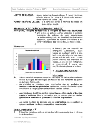 Escola Estadual de Educação Profissional [EEEP]   Ensino Médio Integrado à Educação Profissional


  LIMITES DE CLASSE: são os extremos de cada classe. O menor número é
                     o limite inferior de classe ( li ) e o maior número,
                     limite superior de classe ( Li ).
  PONTO MÉDIO DE CLASSE: é o ponto que divide o intervalo de classe em
                             duas partes iguais.

  REPRESENTAÇÃO GRÁFICA DE UMA DISTRIBUIÇÃO
  Histograma, Polígono de freqüência e Polígono de freqüência acumulada
                       Em todos os gráficos acima utilizamos o primeiro
                         quadrante do sistema de eixos coordenados
                         cartesianos ortogonais. Na linha horizontal (eixo das
                         abscissas) colocamos os valores da variável e na
                         linha vertical (eixo das ordenadas), as freqüências.
                      
  Histograma:
                                             é formado por um conjunto de
                                             retângulos    justapostos,   cujas
                                             bases se localizam sobre o eixo
                                             horizontal, de tal modo que seus
                                             pontos médios coincidam com os
                                             pontos médios dos intervalos de
                                             classe. A área de um histograma
                                             é proporcional à soma das
                                             freqüências simples ou absolutas.

                                                  3. MEDIDAS DE POSIÇÃO

                                                Introdução
         São as estatísticas que representam uma série de dados orientando-nos
          quanto à posição da distribuição em relação ao eixo horizontal do gráfico
          da curva de freqüência.
         As medidas de posições mais importantes são as medidas de
          tendência central ou promédias (verifica-se uma tendência dos dados
          observados a se agruparem em torno dos valores centrais).

         As medidas de tendência central mais utilizadas são: média aritmética,
          moda e mediana. Outros promédios menos usados são as médias:
          geométrica, harmônica, quadrática, cúbica e biquadrática.

         As outras medidas de posição são as separatrizes, que englobam: a
          própria mediana, os decis, os quartis e os percentis.
  .
  MÉDIA ARITMÉTICA =
      É igual ao quociente entre a soma dos valores do conjunto e o número
       total dos valores.
  Técnico em Segurança do Trabalho                                                    19

  ESTATÍSTICA APLICADA
 