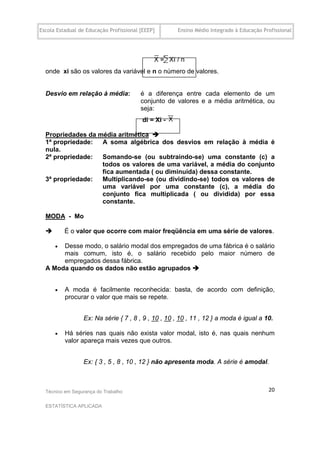 Escola Estadual de Educação Profissional [EEEP]      Ensino Médio Integrado à Educação Profissional




                                  ......
  onde xi são os valores da variável e n o número de valores.
  .

  Desvio em relação à média:             é a diferença entre cada elemento de um
                                         conjunto de valores e a média aritmética, ou
                                         seja:.
                                         di = Xi -
  .
  Propriedades da média aritmética 
  1ª propriedade:  A soma algébrica dos desvios em relação à média é
  nula.
  2ª propriedade:  Somando-se (ou subtraindo-se) uma constante (c) a
                   todos os valores de uma variável, a média do conjunto
                   fica aumentada ( ou diminuída) dessa constante.
  3ª propriedade:  Multiplicando-se (ou dividindo-se) todos os valores de
                   uma variável por uma constante (c), a média do
                   conjunto fica multiplicada ( ou dividida) por essa
                   constante.

  MODA - Mo

         É o valor que ocorre com maior freqüência em uma série de valores.

      Desse modo, o salário modal dos empregados de uma fábrica é o salário
       mais comum, isto é, o salário recebido pelo maior número de
       empregados dessa fábrica.
  A Moda quando os dados não estão agrupados 


         A moda é facilmente reconhecida: basta, de acordo com definição,
          procurar o valor que mais se repete.


                 Ex: Na série { 7 , 8 , 9 , 10 , 10 , 10 , 11 , 12 } a moda é igual a 10.

         Há séries nas quais não exista valor modal, isto é, nas quais nenhum
          valor apareça mais vezes que outros.


                 Ex: { 3 , 5 , 8 , 10 , 12 } não apresenta moda. A série é amodal.



  Técnico em Segurança do Trabalho                                                       20

  ESTATÍSTICA APLICADA
 