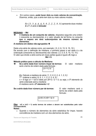Escola Estadual de Educação Profissional [EEEP]              Ensino Médio Integrado à Educação Profissional


         .Em outros casos, pode haver dois ou mais valores de concentração.
          Dizemos, então, que a série tem dois ou mais valores modais.


                 Ex: { 2 , 3 , 4 , 4 , 4 , 5 , 6 , 7 , 7 , 7 , 8 , 9 } apresenta duas modas:
                 4 e 7. A série é bimodal.
  .

  MEDIANA - Md
      A mediana de um conjunto de valores, dispostos segundo uma ordem
       ( crescente ou decrescente), é o valor situado de tal forma no conjunto
       que o separa em dois subconjuntos de mesmo número de
       elementos.
  A mediana em dados não-agrupados 

  Dada uma série de valores como, por exemplo: { 5, 2, 6, 13, 9, 15, 10 }
  De acordo com a definição de mediana, o primeiro passo a ser dado é o da
  ordenação (crescente ou decrescente) dos valores: { 2, 5, 6, 9, 10, 13, 15 }
  O valor que divide a série acima em duas partes iguais é igual a 9, logo a
                                      Md = 9.

  Método prático para o cálculo da Mediana:
      Se a série dada tiver número ímpar de termos:                        O    valor    mediano
       será o termo de ordem dado pela fórmula :
                                            .( n + 1 ) / 2



          Ex: Calcule a mediana da série { 1, 3, 0, 0, 2, 4, 1, 2, 5 }
          1º - ordenar a série { 0, 0, 1, 1, 2, 2, 3, 4, 5 }
          n = 9 logo (n + 1)/2 é dado por (9+1) / 2 = 5, ou seja, o 5º elemento da
          série ordenada será a mediana
          A mediana será o 5º elemento = 2
  .
  Se a série dada tiver número par de termos:                        O valor mediano será o
                                                                     termo de ordem dado pela
                                                                     fórmula :....

                                     .[( n/2 ) +( n/2+ 1 )] / 2



  Obs: n/2 e (n/2 + 1) serão termos de ordem e devem ser substituídos pelo valor
  correspondente.
  Notas:
      Quando o número de elementos da série estatística for ímpar, haverá
        coincidência da mediana com um dos elementos da série.

  Técnico em Segurança do Trabalho                                                               21

  ESTATÍSTICA APLICADA
 