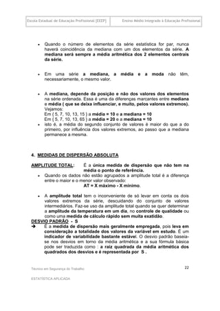 Escola Estadual de Educação Profissional [EEEP]   Ensino Médio Integrado à Educação Profissional




         Quando o número de elementos da série estatística for par, nunca
          haverá coincidência da mediana com um dos elementos da série. A
          mediana será sempre a média aritmética dos 2 elementos centrais
          da série.


         Em uma série a mediana, a               média    e   a   moda      não    têm,
          necessariamente, o mesmo valor.


         A mediana, depende da posição e não dos valores dos elementos
          na série ordenada. Essa é uma da diferenças marcantes entre mediana
          e média ( que se deixa influenciar, e muito, pelos valores extremos).
          Vejamos:
          Em { 5, 7, 10, 13, 15 } a média = 10 e a mediana = 10
          Em { 5, 7, 10, 13, 65 } a média = 20 e a mediana = 10
         isto é, a média do segundo conjunto de valores é maior do que a do
          primeiro, por influência dos valores extremos, ao passo que a mediana
          permanece a mesma.



  4. MEDIDAS DE DISPERSÃO ABSOLUTA

  AMPLITUDE TOTAL:           É a única medida de dispersão que não tem na
                             média o ponto de referência.
         Quando os dados não estão agrupados a amplitude total é a diferença
          entre o maior e o menor valor observado:
                             AT = X máximo - X mínimo.

      A amplitude total tem o inconveniente de só levar em conta os dois
       valores extremos da série, descuidando do conjunto de valores
       intermediários. Faz-se uso da amplitude total quando se quer determinar
       a amplitude da temperatura em um dia, no controle de qualidade ou
       como uma medida de cálculo rápido sem muita exatidão.
  DESVIO PADRÃO - S
      É a medida de dispersão mais geralmente empregada, pois leva em
       consideração a totalidade dos valores da variável em estudo. É um
       indicador de variabilidade bastante estável. O desvio padrão baseia-
       se nos desvios em torno da média aritmética e a sua fórmula básica
       pode ser traduzida como : a raiz quadrada da média aritmética dos
       quadrados dos desvios e é representada por S .


  Técnico em Segurança do Trabalho                                                    22

  ESTATÍSTICA APLICADA
 